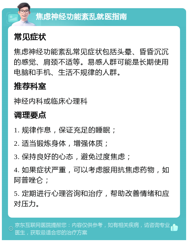 焦虑神经功能紊乱就医指南 常见症状 焦虑神经功能紊乱常见症状包括头晕、昏昏沉沉的感觉、肩颈不适等。易感人群可能是长期使用电脑和手机、生活不规律的人群。 推荐科室 神经内科或临床心理科 调理要点 1. 规律作息，保证充足的睡眠； 2. 适当锻炼身体，增强体质； 3. 保持良好的心态，避免过度焦虑； 4. 如果症状严重，可以考虑服用抗焦虑药物，如阿普唑仑； 5. 定期进行心理咨询和治疗，帮助改善情绪和应对压力。