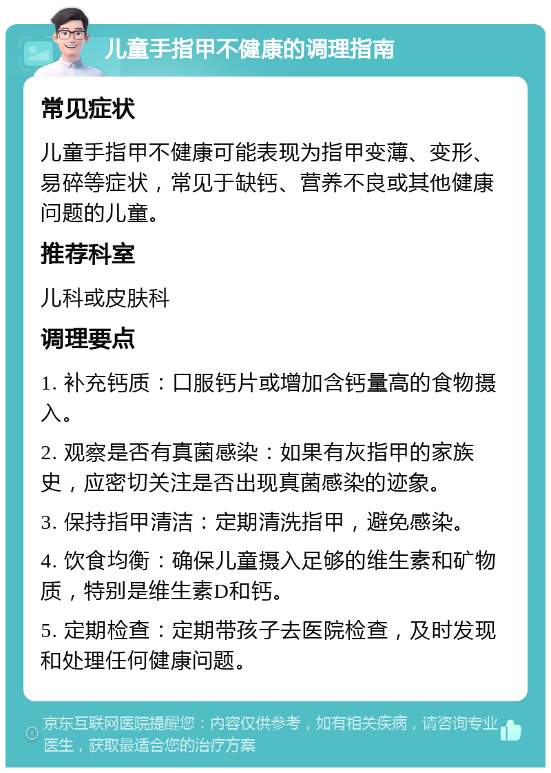 儿童手指甲不健康的调理指南 常见症状 儿童手指甲不健康可能表现为指甲变薄、变形、易碎等症状，常见于缺钙、营养不良或其他健康问题的儿童。 推荐科室 儿科或皮肤科 调理要点 1. 补充钙质：口服钙片或增加含钙量高的食物摄入。 2. 观察是否有真菌感染：如果有灰指甲的家族史，应密切关注是否出现真菌感染的迹象。 3. 保持指甲清洁：定期清洗指甲，避免感染。 4. 饮食均衡：确保儿童摄入足够的维生素和矿物质，特别是维生素D和钙。 5. 定期检查：定期带孩子去医院检查，及时发现和处理任何健康问题。