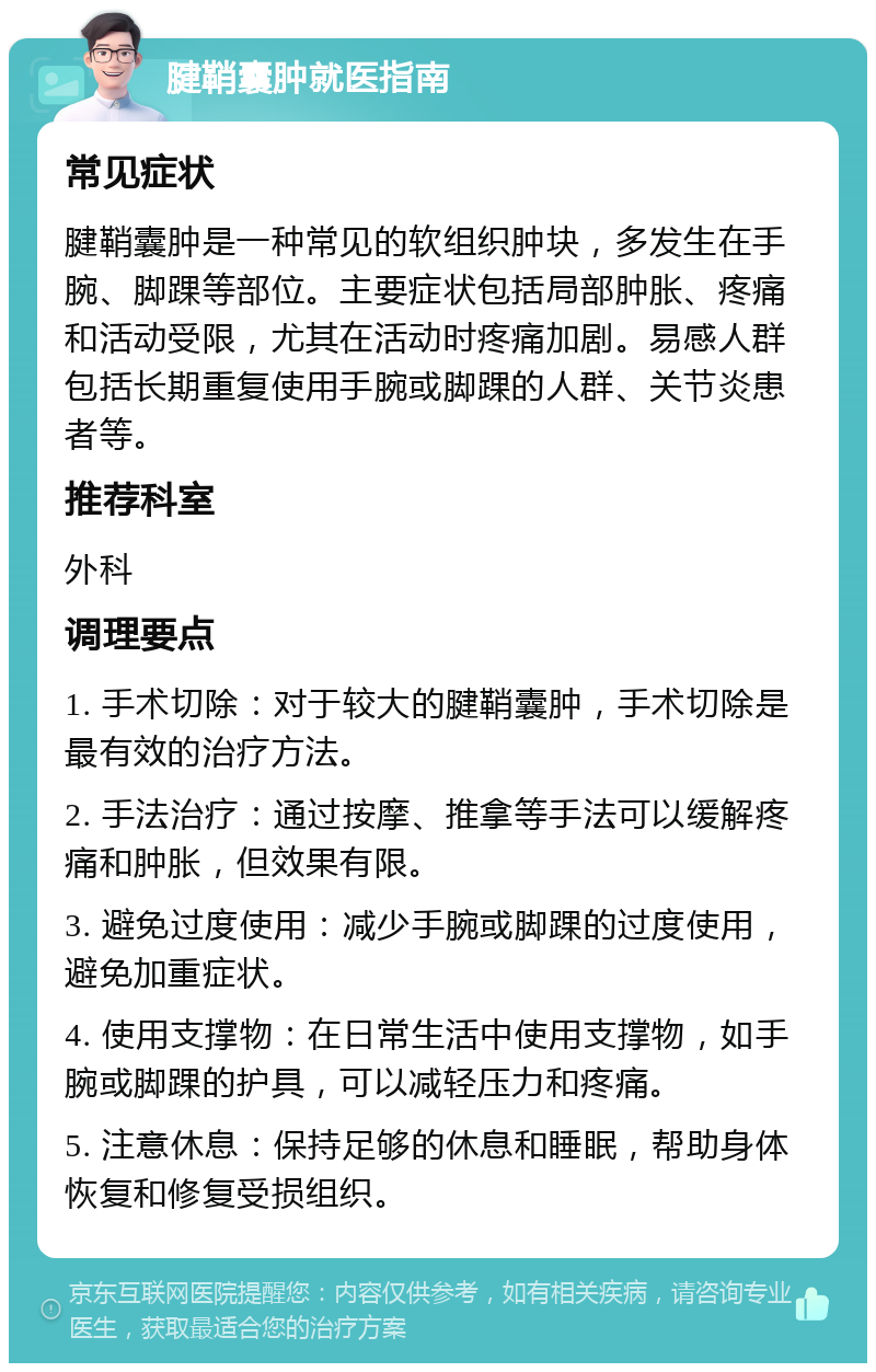 腱鞘囊肿就医指南 常见症状 腱鞘囊肿是一种常见的软组织肿块，多发生在手腕、脚踝等部位。主要症状包括局部肿胀、疼痛和活动受限，尤其在活动时疼痛加剧。易感人群包括长期重复使用手腕或脚踝的人群、关节炎患者等。 推荐科室 外科 调理要点 1. 手术切除：对于较大的腱鞘囊肿，手术切除是最有效的治疗方法。 2. 手法治疗：通过按摩、推拿等手法可以缓解疼痛和肿胀，但效果有限。 3. 避免过度使用：减少手腕或脚踝的过度使用，避免加重症状。 4. 使用支撑物：在日常生活中使用支撑物，如手腕或脚踝的护具，可以减轻压力和疼痛。 5. 注意休息：保持足够的休息和睡眠，帮助身体恢复和修复受损组织。