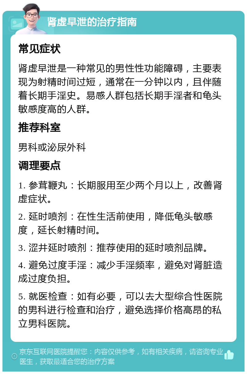 肾虚早泄的治疗指南 常见症状 肾虚早泄是一种常见的男性性功能障碍，主要表现为射精时间过短，通常在一分钟以内，且伴随着长期手淫史。易感人群包括长期手淫者和龟头敏感度高的人群。 推荐科室 男科或泌尿外科 调理要点 1. 参茸鞭丸：长期服用至少两个月以上，改善肾虚症状。 2. 延时喷剂：在性生活前使用，降低龟头敏感度，延长射精时间。 3. 涩井延时喷剂：推荐使用的延时喷剂品牌。 4. 避免过度手淫：减少手淫频率，避免对肾脏造成过度负担。 5. 就医检查：如有必要，可以去大型综合性医院的男科进行检查和治疗，避免选择价格高昂的私立男科医院。