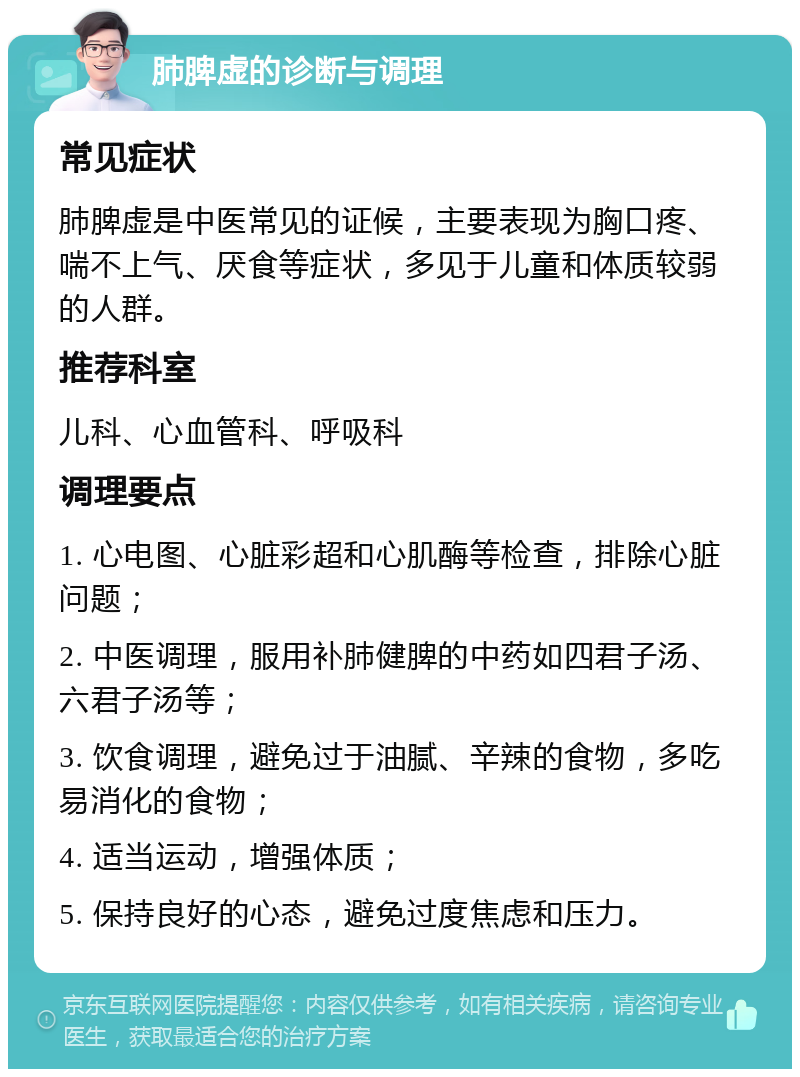 肺脾虚的诊断与调理 常见症状 肺脾虚是中医常见的证候，主要表现为胸口疼、喘不上气、厌食等症状，多见于儿童和体质较弱的人群。 推荐科室 儿科、心血管科、呼吸科 调理要点 1. 心电图、心脏彩超和心肌酶等检查，排除心脏问题； 2. 中医调理，服用补肺健脾的中药如四君子汤、六君子汤等； 3. 饮食调理，避免过于油腻、辛辣的食物，多吃易消化的食物； 4. 适当运动，增强体质； 5. 保持良好的心态，避免过度焦虑和压力。