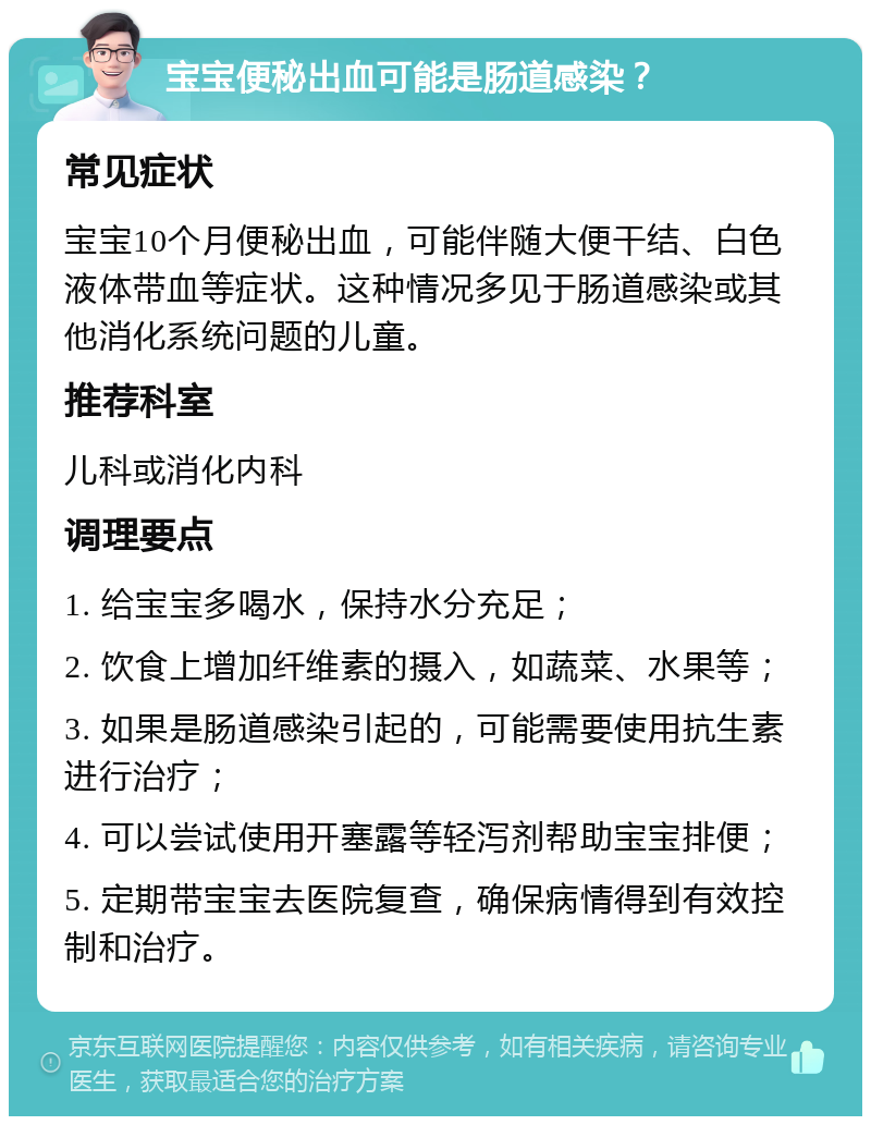 宝宝便秘出血可能是肠道感染？ 常见症状 宝宝10个月便秘出血，可能伴随大便干结、白色液体带血等症状。这种情况多见于肠道感染或其他消化系统问题的儿童。 推荐科室 儿科或消化内科 调理要点 1. 给宝宝多喝水，保持水分充足； 2. 饮食上增加纤维素的摄入，如蔬菜、水果等； 3. 如果是肠道感染引起的，可能需要使用抗生素进行治疗； 4. 可以尝试使用开塞露等轻泻剂帮助宝宝排便； 5. 定期带宝宝去医院复查，确保病情得到有效控制和治疗。