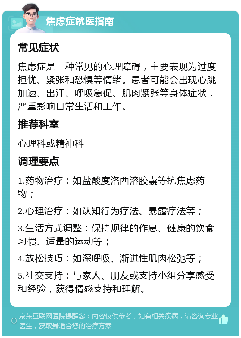 焦虑症就医指南 常见症状 焦虑症是一种常见的心理障碍，主要表现为过度担忧、紧张和恐惧等情绪。患者可能会出现心跳加速、出汗、呼吸急促、肌肉紧张等身体症状，严重影响日常生活和工作。 推荐科室 心理科或精神科 调理要点 1.药物治疗：如盐酸度洛西溶胶囊等抗焦虑药物； 2.心理治疗：如认知行为疗法、暴露疗法等； 3.生活方式调整：保持规律的作息、健康的饮食习惯、适量的运动等； 4.放松技巧：如深呼吸、渐进性肌肉松弛等； 5.社交支持：与家人、朋友或支持小组分享感受和经验，获得情感支持和理解。