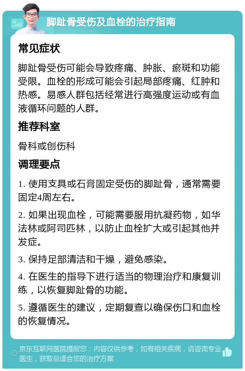 脚趾骨受伤及血栓的治疗指南 常见症状 脚趾骨受伤可能会导致疼痛、肿胀、瘀斑和功能受限。血栓的形成可能会引起局部疼痛、红肿和热感。易感人群包括经常进行高强度运动或有血液循环问题的人群。 推荐科室 骨科或创伤科 调理要点 1. 使用支具或石膏固定受伤的脚趾骨，通常需要固定4周左右。 2. 如果出现血栓，可能需要服用抗凝药物，如华法林或阿司匹林，以防止血栓扩大或引起其他并发症。 3. 保持足部清洁和干燥，避免感染。 4. 在医生的指导下进行适当的物理治疗和康复训练，以恢复脚趾骨的功能。 5. 遵循医生的建议，定期复查以确保伤口和血栓的恢复情况。