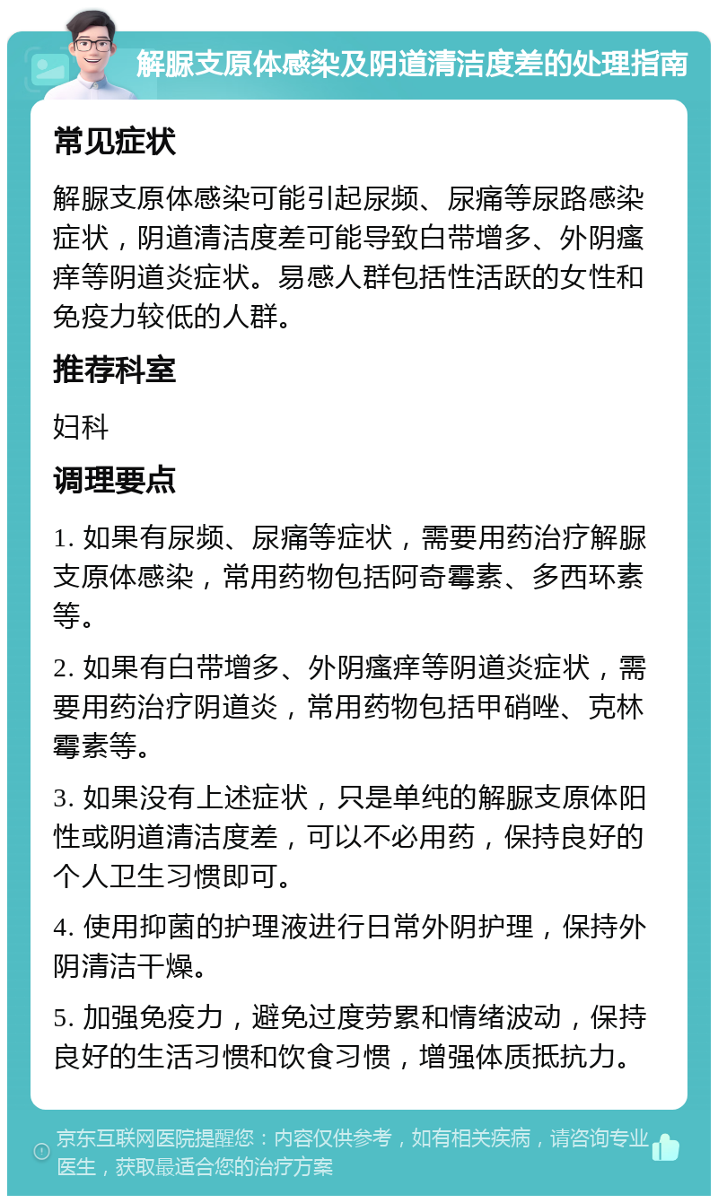 解脲支原体感染及阴道清洁度差的处理指南 常见症状 解脲支原体感染可能引起尿频、尿痛等尿路感染症状，阴道清洁度差可能导致白带增多、外阴瘙痒等阴道炎症状。易感人群包括性活跃的女性和免疫力较低的人群。 推荐科室 妇科 调理要点 1. 如果有尿频、尿痛等症状，需要用药治疗解脲支原体感染，常用药物包括阿奇霉素、多西环素等。 2. 如果有白带增多、外阴瘙痒等阴道炎症状，需要用药治疗阴道炎，常用药物包括甲硝唑、克林霉素等。 3. 如果没有上述症状，只是单纯的解脲支原体阳性或阴道清洁度差，可以不必用药，保持良好的个人卫生习惯即可。 4. 使用抑菌的护理液进行日常外阴护理，保持外阴清洁干燥。 5. 加强免疫力，避免过度劳累和情绪波动，保持良好的生活习惯和饮食习惯，增强体质抵抗力。