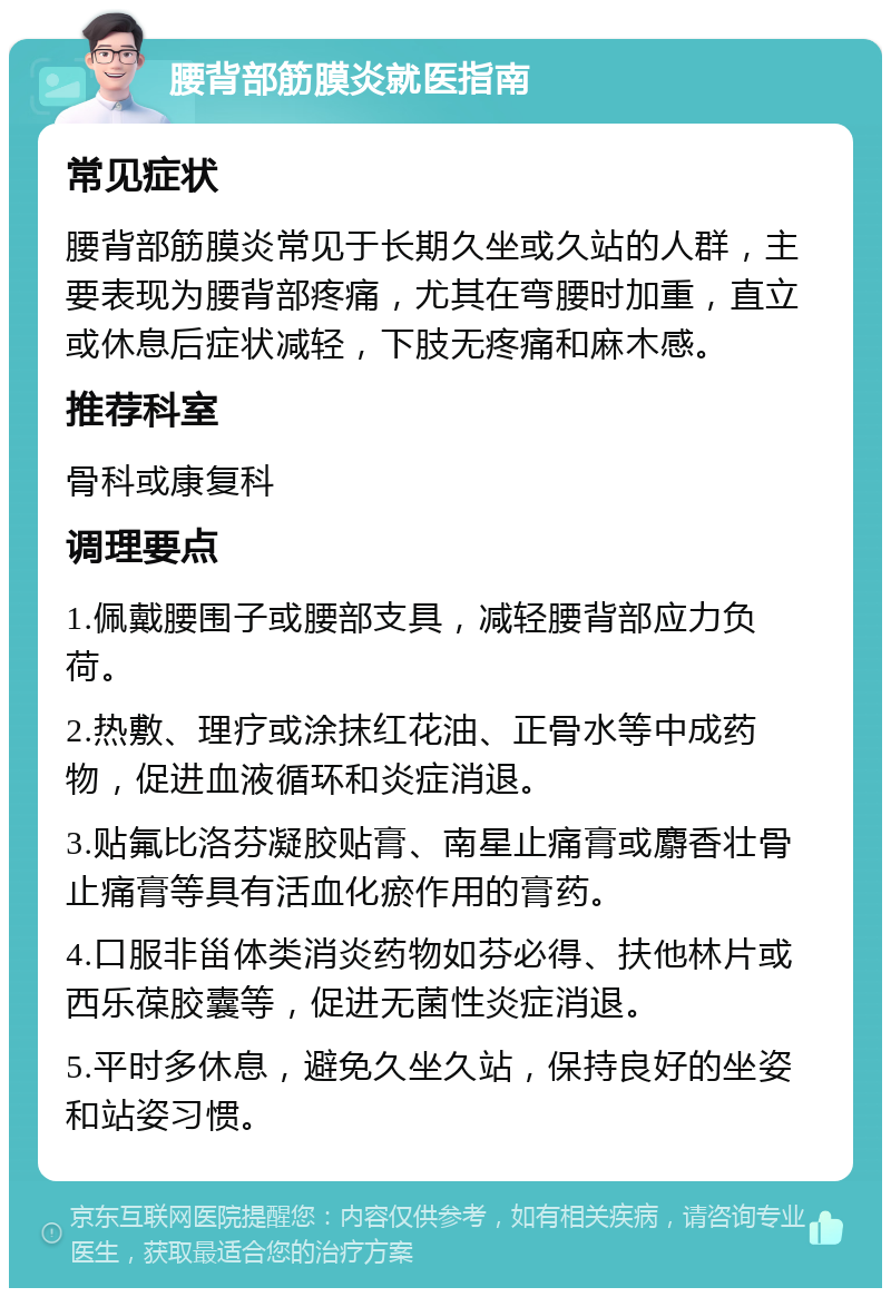 腰背部筋膜炎就医指南 常见症状 腰背部筋膜炎常见于长期久坐或久站的人群，主要表现为腰背部疼痛，尤其在弯腰时加重，直立或休息后症状减轻，下肢无疼痛和麻木感。 推荐科室 骨科或康复科 调理要点 1.佩戴腰围子或腰部支具，减轻腰背部应力负荷。 2.热敷、理疗或涂抹红花油、正骨水等中成药物，促进血液循环和炎症消退。 3.贴氟比洛芬凝胶贴膏、南星止痛膏或麝香壮骨止痛膏等具有活血化瘀作用的膏药。 4.口服非甾体类消炎药物如芬必得、扶他林片或西乐葆胶囊等，促进无菌性炎症消退。 5.平时多休息，避免久坐久站，保持良好的坐姿和站姿习惯。