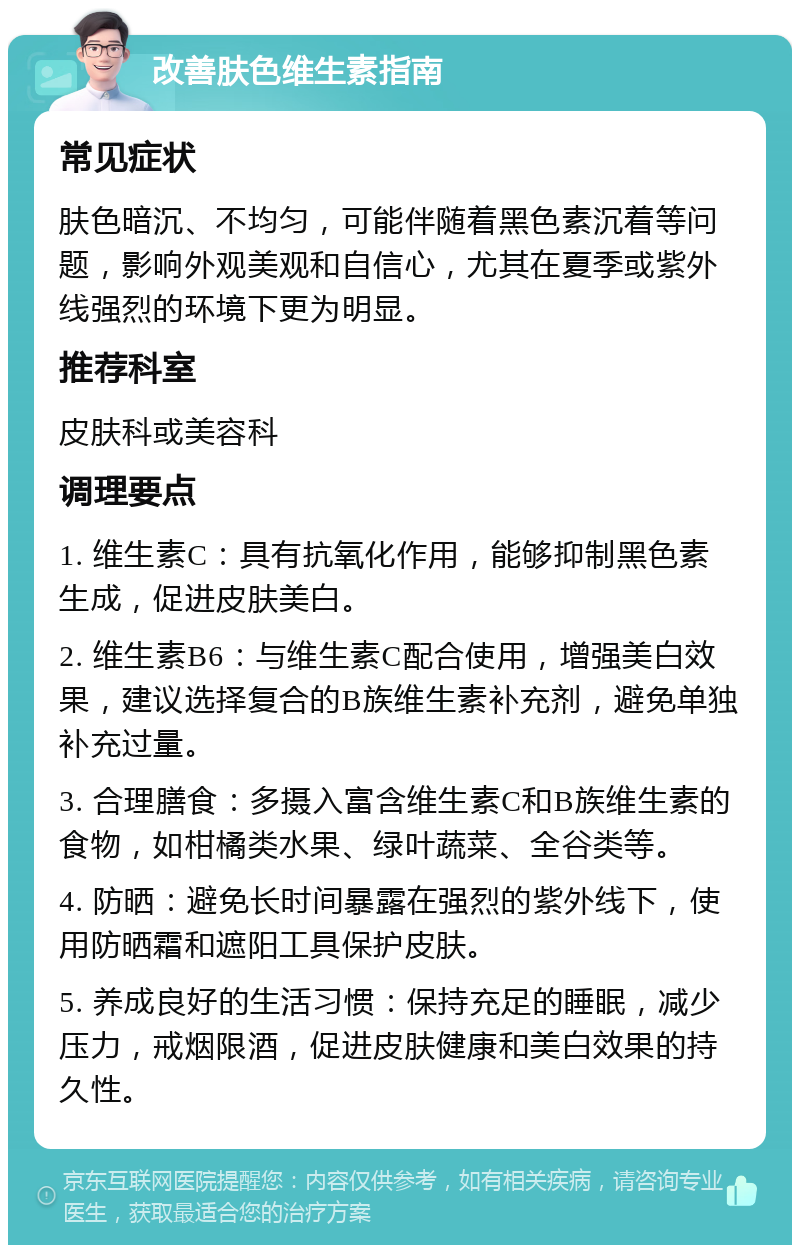 改善肤色维生素指南 常见症状 肤色暗沉、不均匀，可能伴随着黑色素沉着等问题，影响外观美观和自信心，尤其在夏季或紫外线强烈的环境下更为明显。 推荐科室 皮肤科或美容科 调理要点 1. 维生素C：具有抗氧化作用，能够抑制黑色素生成，促进皮肤美白。 2. 维生素B6：与维生素C配合使用，增强美白效果，建议选择复合的B族维生素补充剂，避免单独补充过量。 3. 合理膳食：多摄入富含维生素C和B族维生素的食物，如柑橘类水果、绿叶蔬菜、全谷类等。 4. 防晒：避免长时间暴露在强烈的紫外线下，使用防晒霜和遮阳工具保护皮肤。 5. 养成良好的生活习惯：保持充足的睡眠，减少压力，戒烟限酒，促进皮肤健康和美白效果的持久性。