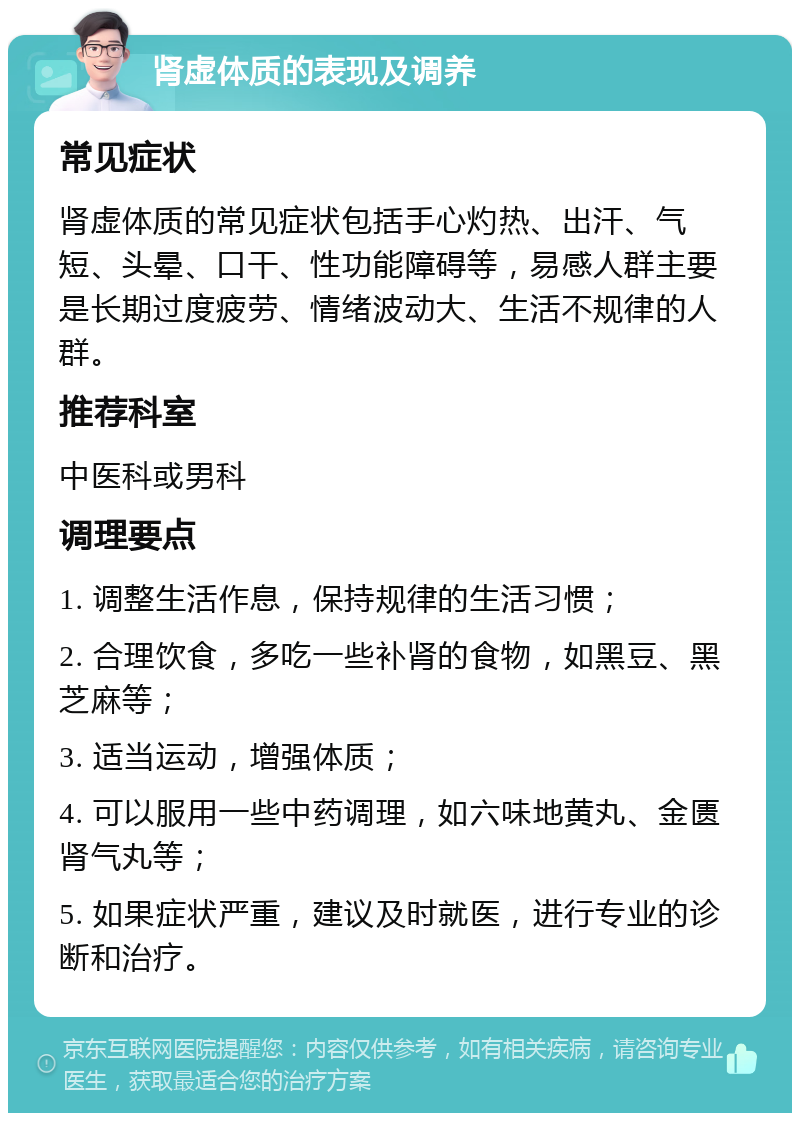 肾虚体质的表现及调养 常见症状 肾虚体质的常见症状包括手心灼热、出汗、气短、头晕、口干、性功能障碍等，易感人群主要是长期过度疲劳、情绪波动大、生活不规律的人群。 推荐科室 中医科或男科 调理要点 1. 调整生活作息，保持规律的生活习惯； 2. 合理饮食，多吃一些补肾的食物，如黑豆、黑芝麻等； 3. 适当运动，增强体质； 4. 可以服用一些中药调理，如六味地黄丸、金匮肾气丸等； 5. 如果症状严重，建议及时就医，进行专业的诊断和治疗。