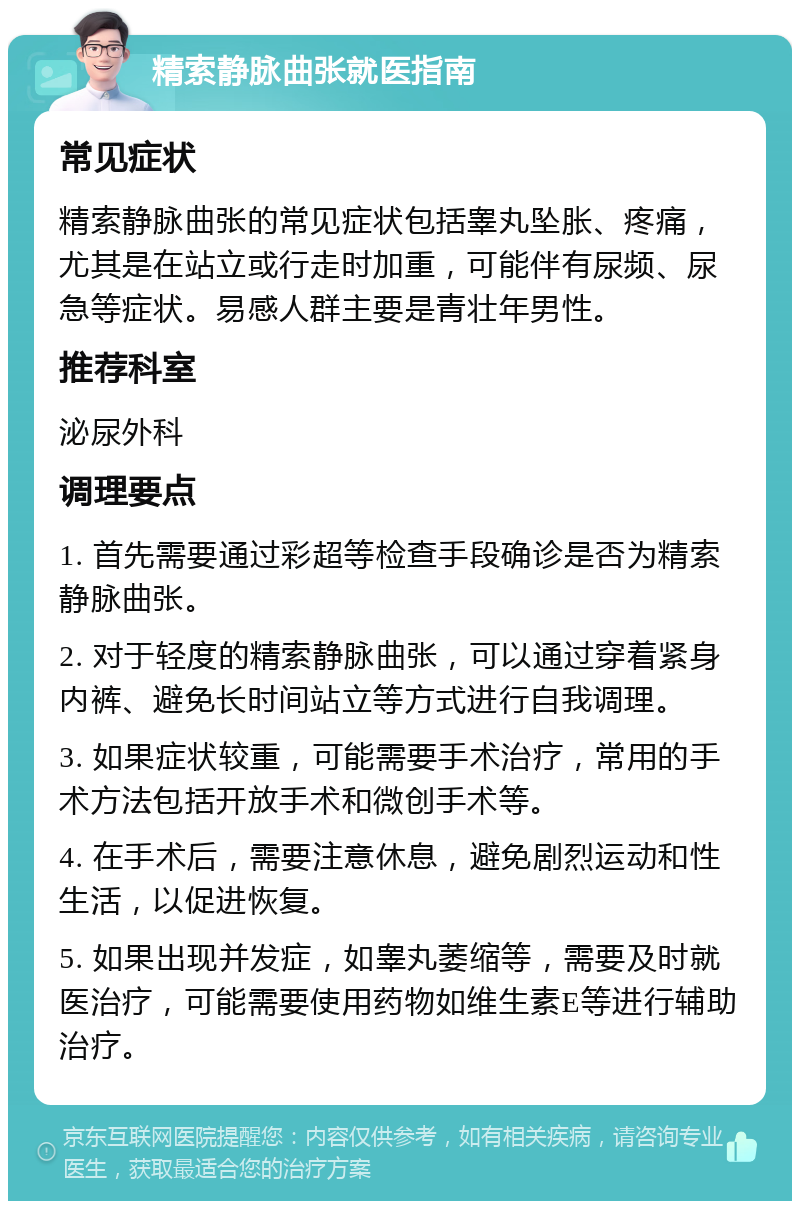 精索静脉曲张就医指南 常见症状 精索静脉曲张的常见症状包括睾丸坠胀、疼痛，尤其是在站立或行走时加重，可能伴有尿频、尿急等症状。易感人群主要是青壮年男性。 推荐科室 泌尿外科 调理要点 1. 首先需要通过彩超等检查手段确诊是否为精索静脉曲张。 2. 对于轻度的精索静脉曲张，可以通过穿着紧身内裤、避免长时间站立等方式进行自我调理。 3. 如果症状较重，可能需要手术治疗，常用的手术方法包括开放手术和微创手术等。 4. 在手术后，需要注意休息，避免剧烈运动和性生活，以促进恢复。 5. 如果出现并发症，如睾丸萎缩等，需要及时就医治疗，可能需要使用药物如维生素E等进行辅助治疗。