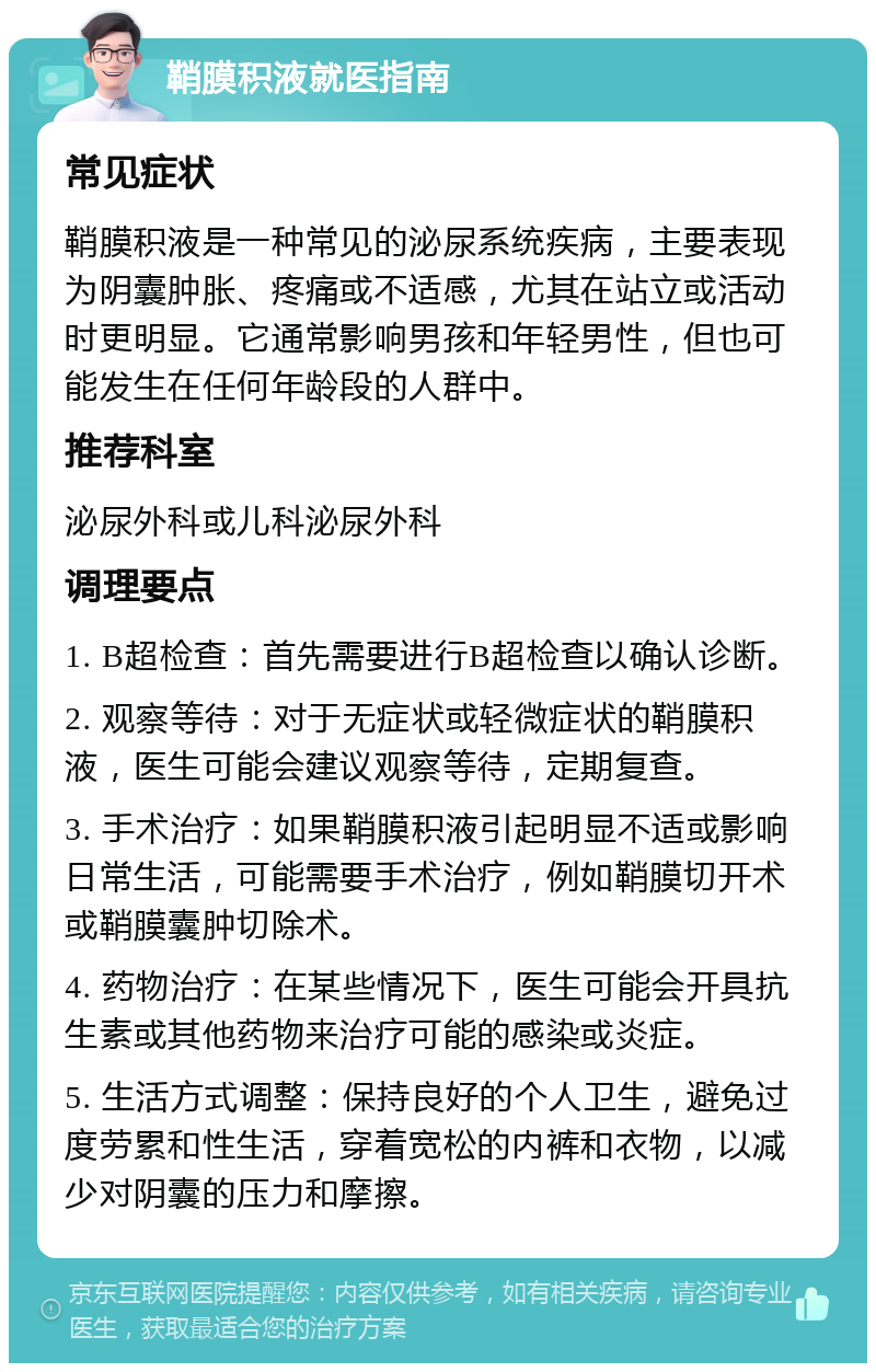 鞘膜积液就医指南 常见症状 鞘膜积液是一种常见的泌尿系统疾病，主要表现为阴囊肿胀、疼痛或不适感，尤其在站立或活动时更明显。它通常影响男孩和年轻男性，但也可能发生在任何年龄段的人群中。 推荐科室 泌尿外科或儿科泌尿外科 调理要点 1. B超检查：首先需要进行B超检查以确认诊断。 2. 观察等待：对于无症状或轻微症状的鞘膜积液，医生可能会建议观察等待，定期复查。 3. 手术治疗：如果鞘膜积液引起明显不适或影响日常生活，可能需要手术治疗，例如鞘膜切开术或鞘膜囊肿切除术。 4. 药物治疗：在某些情况下，医生可能会开具抗生素或其他药物来治疗可能的感染或炎症。 5. 生活方式调整：保持良好的个人卫生，避免过度劳累和性生活，穿着宽松的内裤和衣物，以减少对阴囊的压力和摩擦。