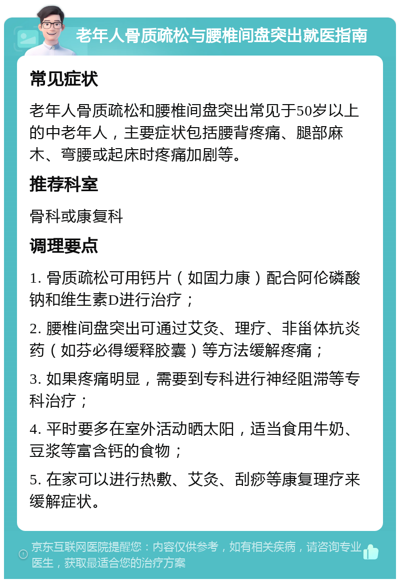 老年人骨质疏松与腰椎间盘突出就医指南 常见症状 老年人骨质疏松和腰椎间盘突出常见于50岁以上的中老年人，主要症状包括腰背疼痛、腿部麻木、弯腰或起床时疼痛加剧等。 推荐科室 骨科或康复科 调理要点 1. 骨质疏松可用钙片（如固力康）配合阿伦磷酸钠和维生素D进行治疗； 2. 腰椎间盘突出可通过艾灸、理疗、非甾体抗炎药（如芬必得缓释胶囊）等方法缓解疼痛； 3. 如果疼痛明显，需要到专科进行神经阻滞等专科治疗； 4. 平时要多在室外活动晒太阳，适当食用牛奶、豆浆等富含钙的食物； 5. 在家可以进行热敷、艾灸、刮痧等康复理疗来缓解症状。