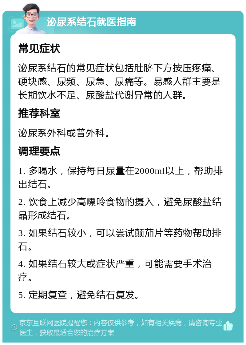 泌尿系结石就医指南 常见症状 泌尿系结石的常见症状包括肚脐下方按压疼痛、硬块感、尿频、尿急、尿痛等。易感人群主要是长期饮水不足、尿酸盐代谢异常的人群。 推荐科室 泌尿系外科或普外科。 调理要点 1. 多喝水，保持每日尿量在2000ml以上，帮助排出结石。 2. 饮食上减少高嘌呤食物的摄入，避免尿酸盐结晶形成结石。 3. 如果结石较小，可以尝试颠茄片等药物帮助排石。 4. 如果结石较大或症状严重，可能需要手术治疗。 5. 定期复查，避免结石复发。