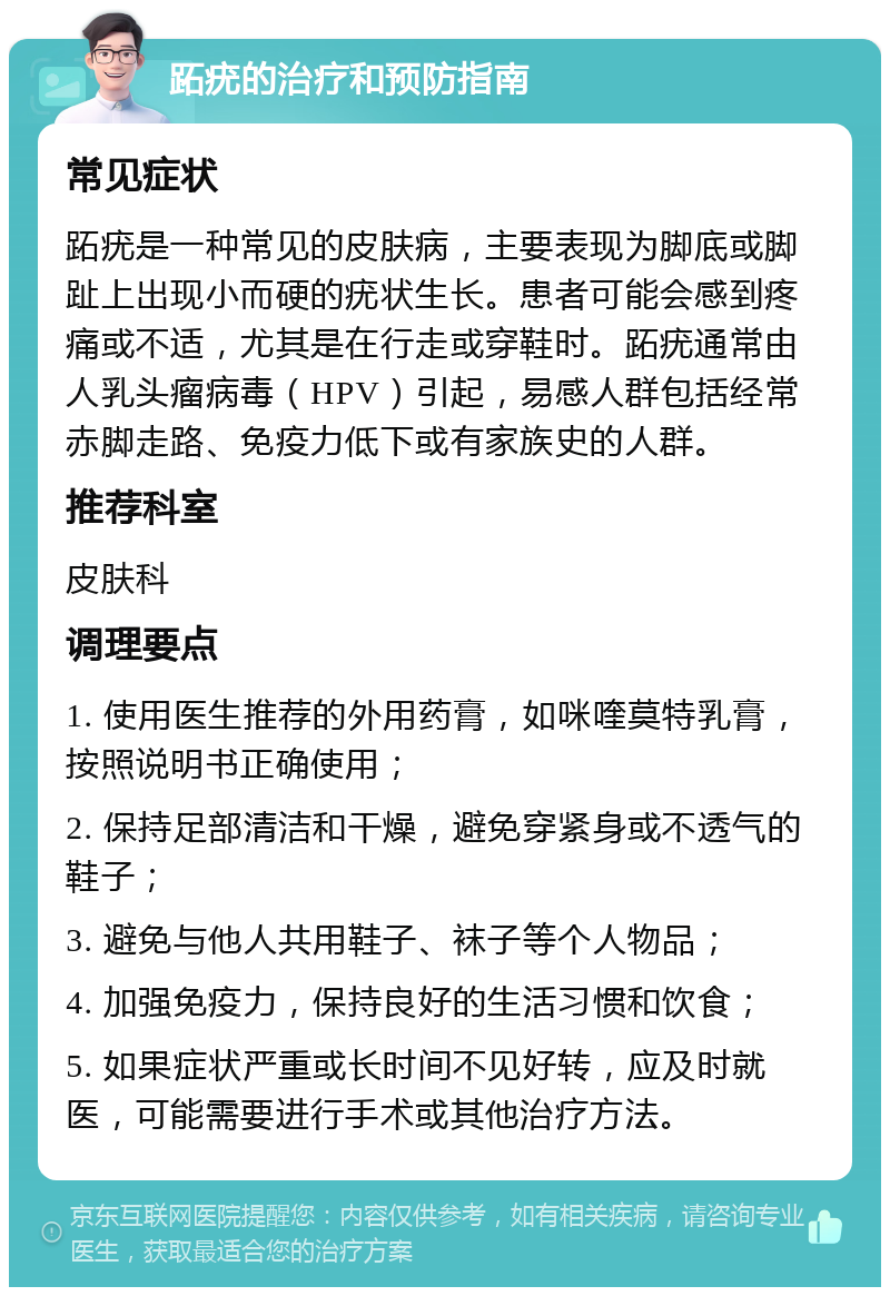 跖疣的治疗和预防指南 常见症状 跖疣是一种常见的皮肤病，主要表现为脚底或脚趾上出现小而硬的疣状生长。患者可能会感到疼痛或不适，尤其是在行走或穿鞋时。跖疣通常由人乳头瘤病毒（HPV）引起，易感人群包括经常赤脚走路、免疫力低下或有家族史的人群。 推荐科室 皮肤科 调理要点 1. 使用医生推荐的外用药膏，如咪喹莫特乳膏，按照说明书正确使用； 2. 保持足部清洁和干燥，避免穿紧身或不透气的鞋子； 3. 避免与他人共用鞋子、袜子等个人物品； 4. 加强免疫力，保持良好的生活习惯和饮食； 5. 如果症状严重或长时间不见好转，应及时就医，可能需要进行手术或其他治疗方法。