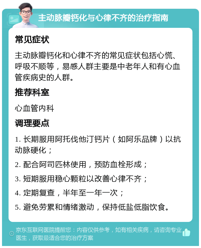 主动脉瓣钙化与心律不齐的治疗指南 常见症状 主动脉瓣钙化和心律不齐的常见症状包括心慌、呼吸不顺等，易感人群主要是中老年人和有心血管疾病史的人群。 推荐科室 心血管内科 调理要点 1. 长期服用阿托伐他汀钙片（如阿乐品牌）以抗动脉硬化； 2. 配合阿司匹林使用，预防血栓形成； 3. 短期服用稳心颗粒以改善心律不齐； 4. 定期复查，半年至一年一次； 5. 避免劳累和情绪激动，保持低盐低脂饮食。