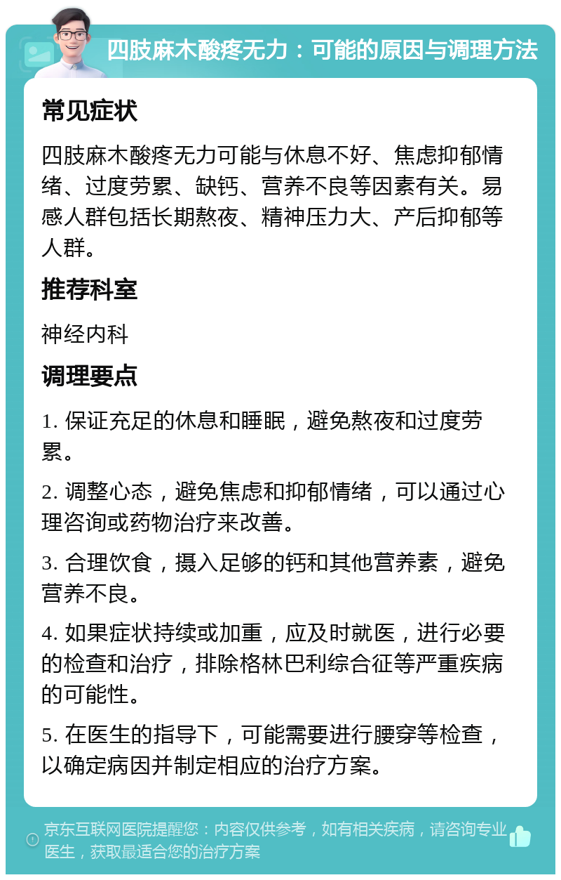 四肢麻木酸疼无力：可能的原因与调理方法 常见症状 四肢麻木酸疼无力可能与休息不好、焦虑抑郁情绪、过度劳累、缺钙、营养不良等因素有关。易感人群包括长期熬夜、精神压力大、产后抑郁等人群。 推荐科室 神经内科 调理要点 1. 保证充足的休息和睡眠，避免熬夜和过度劳累。 2. 调整心态，避免焦虑和抑郁情绪，可以通过心理咨询或药物治疗来改善。 3. 合理饮食，摄入足够的钙和其他营养素，避免营养不良。 4. 如果症状持续或加重，应及时就医，进行必要的检查和治疗，排除格林巴利综合征等严重疾病的可能性。 5. 在医生的指导下，可能需要进行腰穿等检查，以确定病因并制定相应的治疗方案。