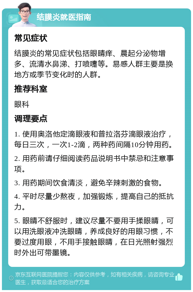 结膜炎就医指南 常见症状 结膜炎的常见症状包括眼睛痒、晨起分泌物增多、流清水鼻涕、打喷嚏等。易感人群主要是换地方或季节变化时的人群。 推荐科室 眼科 调理要点 1. 使用奥洛他定滴眼液和普拉洛芬滴眼液治疗，每日三次，一次1-2滴，两种药间隔10分钟用药。 2. 用药前请仔细阅读药品说明书中禁忌和注意事项。 3. 用药期间饮食清淡，避免辛辣刺激的食物。 4. 平时尽量少熬夜，加强锻炼，提高自己的抵抗力。 5. 眼睛不舒服时，建议尽量不要用手揉眼睛，可以用洗眼液冲洗眼睛，养成良好的用眼习惯，不要过度用眼，不用手接触眼睛，在日光照射强烈时外出可带墨镜。