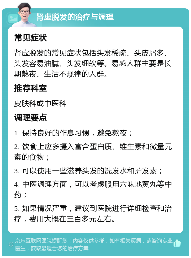 肾虚脱发的治疗与调理 常见症状 肾虚脱发的常见症状包括头发稀疏、头皮屑多、头发容易油腻、头发细软等。易感人群主要是长期熬夜、生活不规律的人群。 推荐科室 皮肤科或中医科 调理要点 1. 保持良好的作息习惯，避免熬夜； 2. 饮食上应多摄入富含蛋白质、维生素和微量元素的食物； 3. 可以使用一些滋养头发的洗发水和护发素； 4. 中医调理方面，可以考虑服用六味地黄丸等中药； 5. 如果情况严重，建议到医院进行详细检查和治疗，费用大概在三百多元左右。