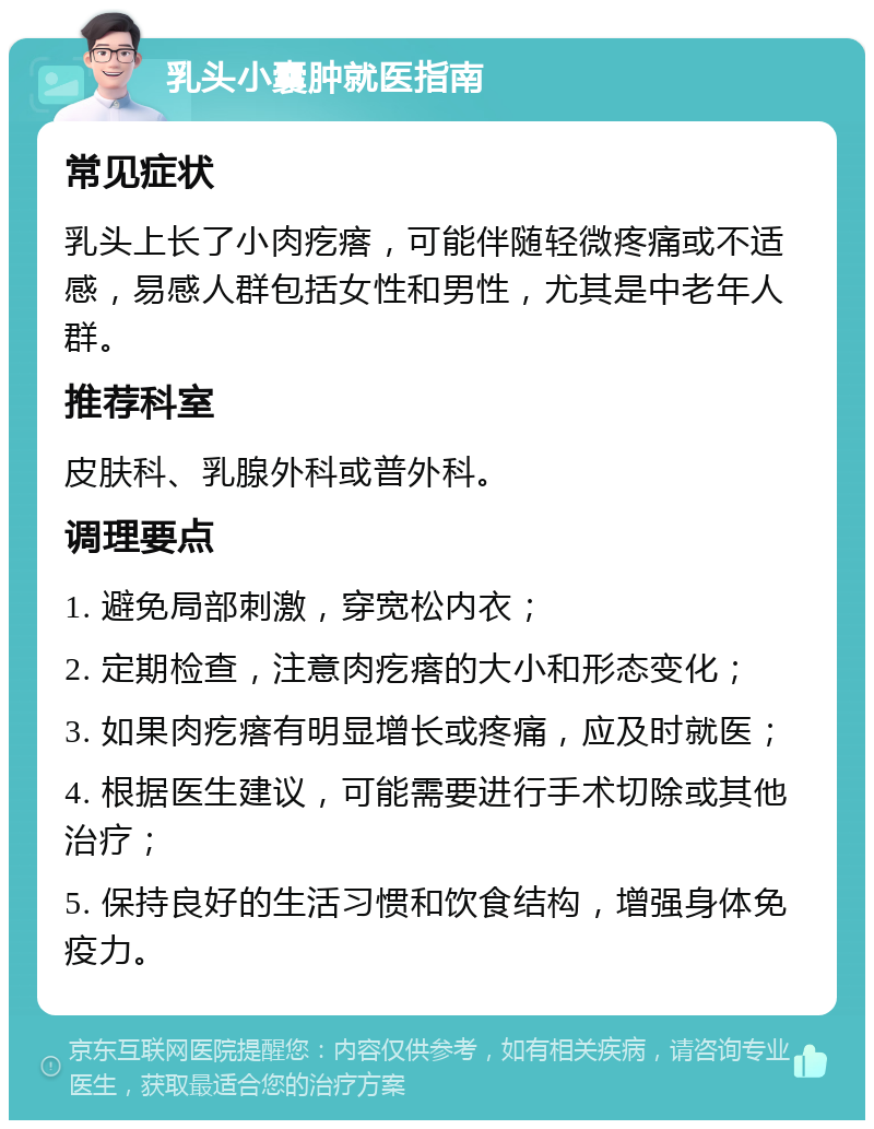 乳头小囊肿就医指南 常见症状 乳头上长了小肉疙瘩，可能伴随轻微疼痛或不适感，易感人群包括女性和男性，尤其是中老年人群。 推荐科室 皮肤科、乳腺外科或普外科。 调理要点 1. 避免局部刺激，穿宽松内衣； 2. 定期检查，注意肉疙瘩的大小和形态变化； 3. 如果肉疙瘩有明显增长或疼痛，应及时就医； 4. 根据医生建议，可能需要进行手术切除或其他治疗； 5. 保持良好的生活习惯和饮食结构，增强身体免疫力。