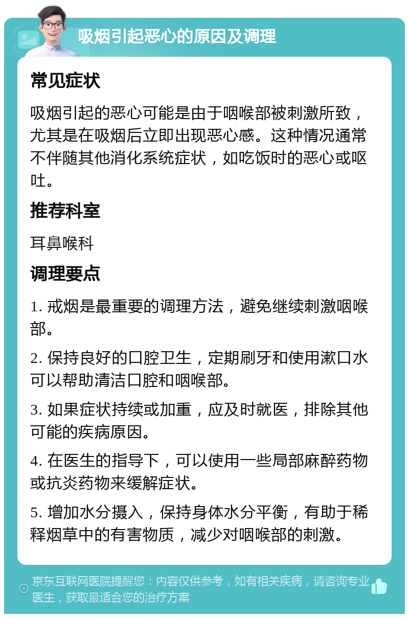 吸烟引起恶心的原因及调理 常见症状 吸烟引起的恶心可能是由于咽喉部被刺激所致，尤其是在吸烟后立即出现恶心感。这种情况通常不伴随其他消化系统症状，如吃饭时的恶心或呕吐。 推荐科室 耳鼻喉科 调理要点 1. 戒烟是最重要的调理方法，避免继续刺激咽喉部。 2. 保持良好的口腔卫生，定期刷牙和使用漱口水可以帮助清洁口腔和咽喉部。 3. 如果症状持续或加重，应及时就医，排除其他可能的疾病原因。 4. 在医生的指导下，可以使用一些局部麻醉药物或抗炎药物来缓解症状。 5. 增加水分摄入，保持身体水分平衡，有助于稀释烟草中的有害物质，减少对咽喉部的刺激。