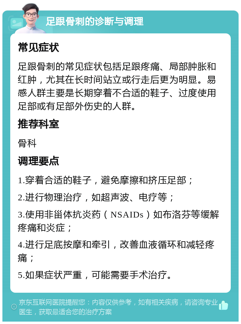 足跟骨刺的诊断与调理 常见症状 足跟骨刺的常见症状包括足跟疼痛、局部肿胀和红肿，尤其在长时间站立或行走后更为明显。易感人群主要是长期穿着不合适的鞋子、过度使用足部或有足部外伤史的人群。 推荐科室 骨科 调理要点 1.穿着合适的鞋子，避免摩擦和挤压足部； 2.进行物理治疗，如超声波、电疗等； 3.使用非甾体抗炎药（NSAIDs）如布洛芬等缓解疼痛和炎症； 4.进行足底按摩和牵引，改善血液循环和减轻疼痛； 5.如果症状严重，可能需要手术治疗。