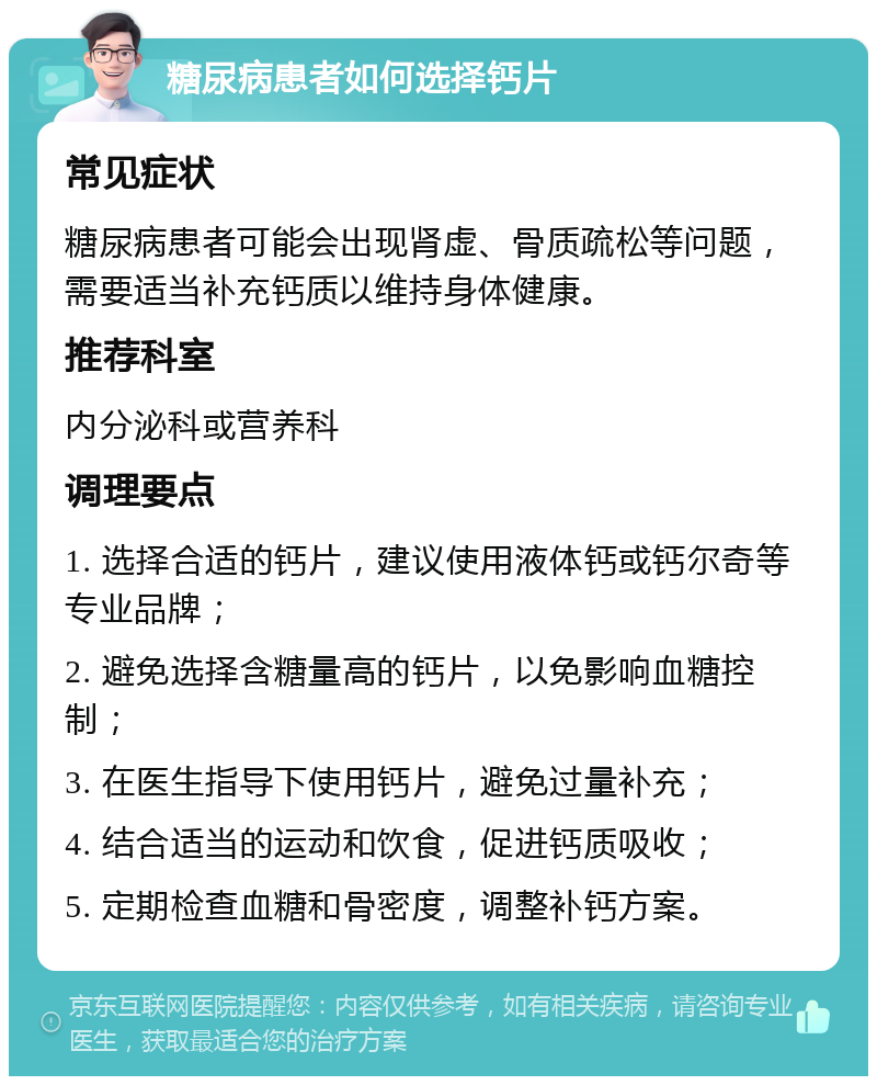 糖尿病患者如何选择钙片 常见症状 糖尿病患者可能会出现肾虚、骨质疏松等问题，需要适当补充钙质以维持身体健康。 推荐科室 内分泌科或营养科 调理要点 1. 选择合适的钙片，建议使用液体钙或钙尔奇等专业品牌； 2. 避免选择含糖量高的钙片，以免影响血糖控制； 3. 在医生指导下使用钙片，避免过量补充； 4. 结合适当的运动和饮食，促进钙质吸收； 5. 定期检查血糖和骨密度，调整补钙方案。