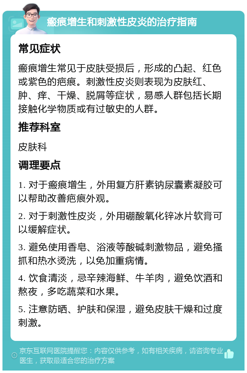 瘢痕增生和刺激性皮炎的治疗指南 常见症状 瘢痕增生常见于皮肤受损后，形成的凸起、红色或紫色的疤痕。刺激性皮炎则表现为皮肤红、肿、痒、干燥、脱屑等症状，易感人群包括长期接触化学物质或有过敏史的人群。 推荐科室 皮肤科 调理要点 1. 对于瘢痕增生，外用复方肝素钠尿囊素凝胶可以帮助改善疤痕外观。 2. 对于刺激性皮炎，外用硼酸氧化锌冰片软膏可以缓解症状。 3. 避免使用香皂、浴液等酸碱刺激物品，避免搔抓和热水烫洗，以免加重病情。 4. 饮食清淡，忌辛辣海鲜、牛羊肉，避免饮酒和熬夜，多吃蔬菜和水果。 5. 注意防晒、护肤和保湿，避免皮肤干燥和过度刺激。