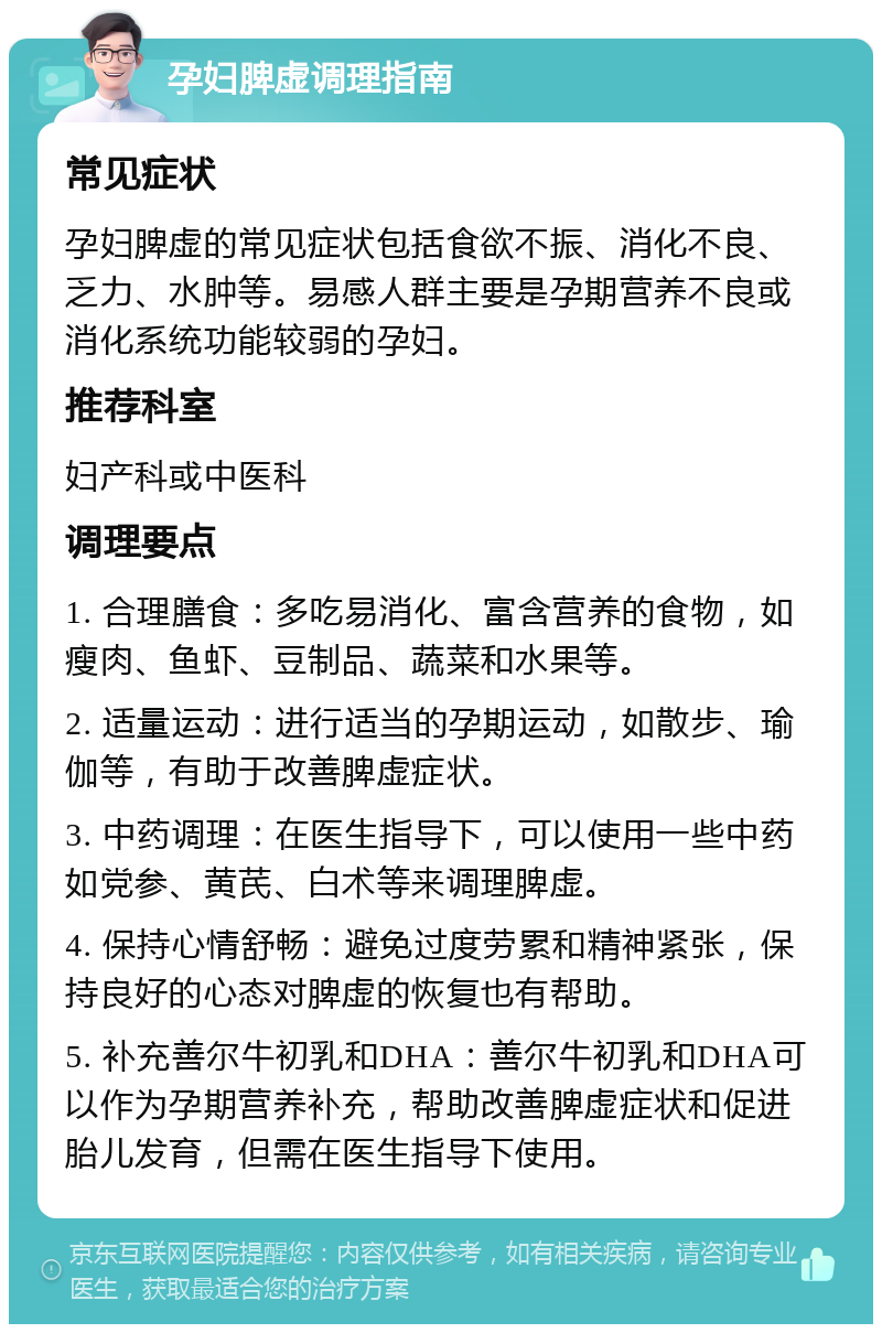 孕妇脾虚调理指南 常见症状 孕妇脾虚的常见症状包括食欲不振、消化不良、乏力、水肿等。易感人群主要是孕期营养不良或消化系统功能较弱的孕妇。 推荐科室 妇产科或中医科 调理要点 1. 合理膳食：多吃易消化、富含营养的食物，如瘦肉、鱼虾、豆制品、蔬菜和水果等。 2. 适量运动：进行适当的孕期运动，如散步、瑜伽等，有助于改善脾虚症状。 3. 中药调理：在医生指导下，可以使用一些中药如党参、黄芪、白术等来调理脾虚。 4. 保持心情舒畅：避免过度劳累和精神紧张，保持良好的心态对脾虚的恢复也有帮助。 5. 补充善尔牛初乳和DHA：善尔牛初乳和DHA可以作为孕期营养补充，帮助改善脾虚症状和促进胎儿发育，但需在医生指导下使用。