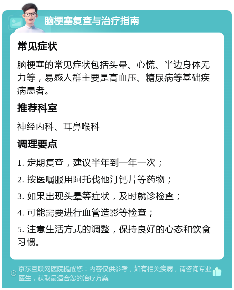 脑梗塞复查与治疗指南 常见症状 脑梗塞的常见症状包括头晕、心慌、半边身体无力等，易感人群主要是高血压、糖尿病等基础疾病患者。 推荐科室 神经内科、耳鼻喉科 调理要点 1. 定期复查，建议半年到一年一次； 2. 按医嘱服用阿托伐他汀钙片等药物； 3. 如果出现头晕等症状，及时就诊检查； 4. 可能需要进行血管造影等检查； 5. 注意生活方式的调整，保持良好的心态和饮食习惯。