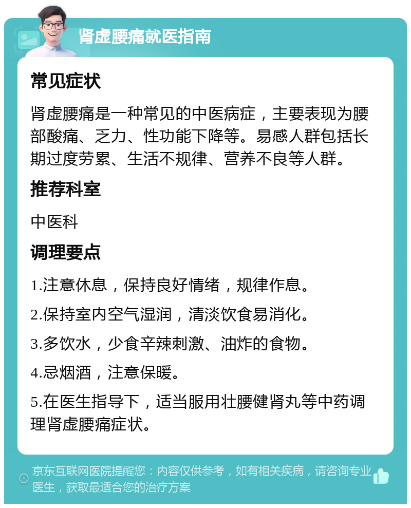 肾虚腰痛就医指南 常见症状 肾虚腰痛是一种常见的中医病症，主要表现为腰部酸痛、乏力、性功能下降等。易感人群包括长期过度劳累、生活不规律、营养不良等人群。 推荐科室 中医科 调理要点 1.注意休息，保持良好情绪，规律作息。 2.保持室内空气湿润，清淡饮食易消化。 3.多饮水，少食辛辣刺激、油炸的食物。 4.忌烟酒，注意保暖。 5.在医生指导下，适当服用壮腰健肾丸等中药调理肾虚腰痛症状。