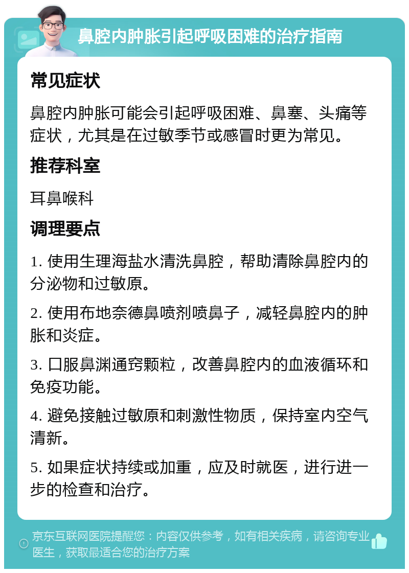 鼻腔内肿胀引起呼吸困难的治疗指南 常见症状 鼻腔内肿胀可能会引起呼吸困难、鼻塞、头痛等症状，尤其是在过敏季节或感冒时更为常见。 推荐科室 耳鼻喉科 调理要点 1. 使用生理海盐水清洗鼻腔，帮助清除鼻腔内的分泌物和过敏原。 2. 使用布地奈德鼻喷剂喷鼻子，减轻鼻腔内的肿胀和炎症。 3. 口服鼻渊通窍颗粒，改善鼻腔内的血液循环和免疫功能。 4. 避免接触过敏原和刺激性物质，保持室内空气清新。 5. 如果症状持续或加重，应及时就医，进行进一步的检查和治疗。