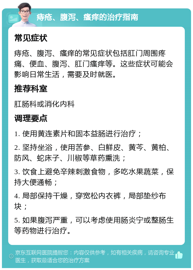 痔疮、腹泻、瘙痒的治疗指南 常见症状 痔疮、腹泻、瘙痒的常见症状包括肛门周围疼痛、便血、腹泻、肛门瘙痒等。这些症状可能会影响日常生活，需要及时就医。 推荐科室 肛肠科或消化内科 调理要点 1. 使用黄连素片和固本益肠进行治疗； 2. 坚持坐浴，使用苦参、白鲜皮、黄芩、黄柏、防风、蛇床子、川椒等草药熏洗； 3. 饮食上避免辛辣刺激食物，多吃水果蔬菜，保持大便通畅； 4. 局部保持干燥，穿宽松内衣裤，局部垫纱布块； 5. 如果腹泻严重，可以考虑使用肠炎宁或整肠生等药物进行治疗。