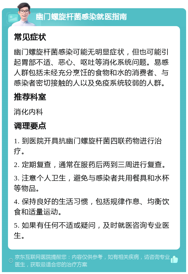 幽门螺旋杆菌感染就医指南 常见症状 幽门螺旋杆菌感染可能无明显症状，但也可能引起胃部不适、恶心、呕吐等消化系统问题。易感人群包括未经充分烹饪的食物和水的消费者、与感染者密切接触的人以及免疫系统较弱的人群。 推荐科室 消化内科 调理要点 1. 到医院开具抗幽门螺旋杆菌四联药物进行治疗。 2. 定期复查，通常在服药后两到三周进行复查。 3. 注意个人卫生，避免与感染者共用餐具和水杯等物品。 4. 保持良好的生活习惯，包括规律作息、均衡饮食和适量运动。 5. 如果有任何不适或疑问，及时就医咨询专业医生。