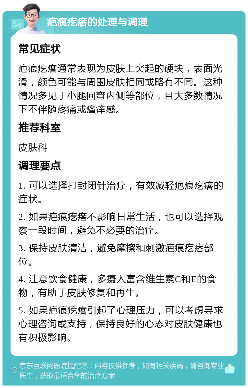 疤痕疙瘩的处理与调理 常见症状 疤痕疙瘩通常表现为皮肤上突起的硬块，表面光滑，颜色可能与周围皮肤相同或略有不同。这种情况多见于小腿回弯内侧等部位，且大多数情况下不伴随疼痛或瘙痒感。 推荐科室 皮肤科 调理要点 1. 可以选择打封闭针治疗，有效减轻疤痕疙瘩的症状。 2. 如果疤痕疙瘩不影响日常生活，也可以选择观察一段时间，避免不必要的治疗。 3. 保持皮肤清洁，避免摩擦和刺激疤痕疙瘩部位。 4. 注意饮食健康，多摄入富含维生素C和E的食物，有助于皮肤修复和再生。 5. 如果疤痕疙瘩引起了心理压力，可以考虑寻求心理咨询或支持，保持良好的心态对皮肤健康也有积极影响。