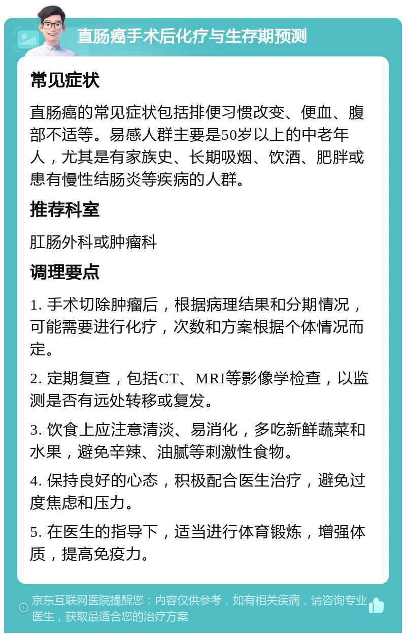 直肠癌手术后化疗与生存期预测 常见症状 直肠癌的常见症状包括排便习惯改变、便血、腹部不适等。易感人群主要是50岁以上的中老年人，尤其是有家族史、长期吸烟、饮酒、肥胖或患有慢性结肠炎等疾病的人群。 推荐科室 肛肠外科或肿瘤科 调理要点 1. 手术切除肿瘤后，根据病理结果和分期情况，可能需要进行化疗，次数和方案根据个体情况而定。 2. 定期复查，包括CT、MRI等影像学检查，以监测是否有远处转移或复发。 3. 饮食上应注意清淡、易消化，多吃新鲜蔬菜和水果，避免辛辣、油腻等刺激性食物。 4. 保持良好的心态，积极配合医生治疗，避免过度焦虑和压力。 5. 在医生的指导下，适当进行体育锻炼，增强体质，提高免疫力。