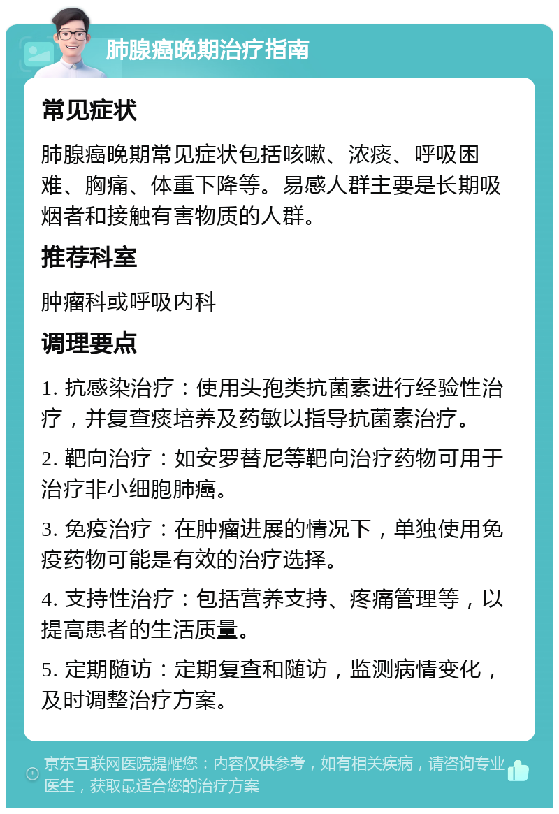 肺腺癌晚期治疗指南 常见症状 肺腺癌晚期常见症状包括咳嗽、浓痰、呼吸困难、胸痛、体重下降等。易感人群主要是长期吸烟者和接触有害物质的人群。 推荐科室 肿瘤科或呼吸内科 调理要点 1. 抗感染治疗：使用头孢类抗菌素进行经验性治疗，并复查痰培养及药敏以指导抗菌素治疗。 2. 靶向治疗：如安罗替尼等靶向治疗药物可用于治疗非小细胞肺癌。 3. 免疫治疗：在肿瘤进展的情况下，单独使用免疫药物可能是有效的治疗选择。 4. 支持性治疗：包括营养支持、疼痛管理等，以提高患者的生活质量。 5. 定期随访：定期复查和随访，监测病情变化，及时调整治疗方案。