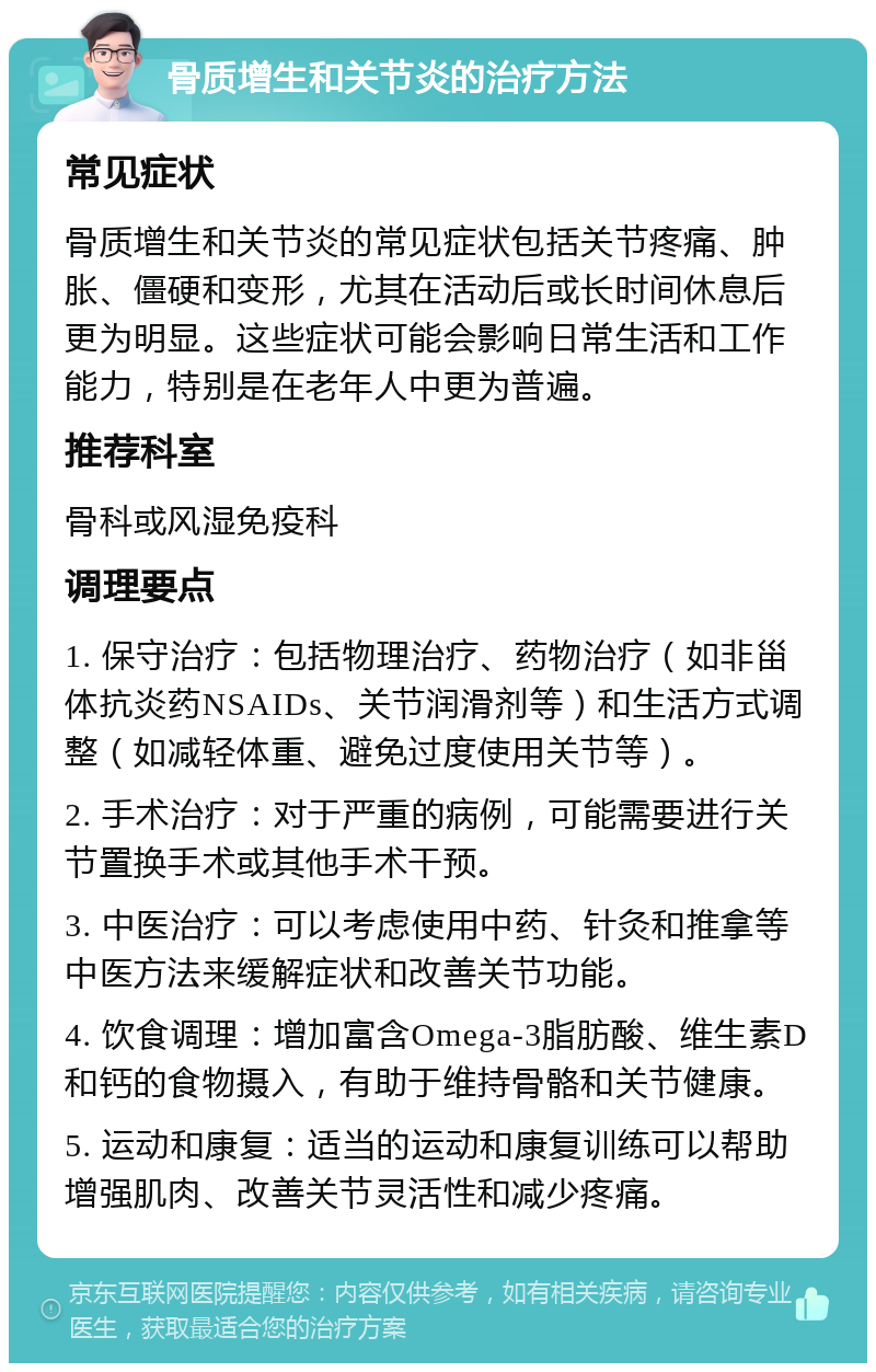 骨质增生和关节炎的治疗方法 常见症状 骨质增生和关节炎的常见症状包括关节疼痛、肿胀、僵硬和变形，尤其在活动后或长时间休息后更为明显。这些症状可能会影响日常生活和工作能力，特别是在老年人中更为普遍。 推荐科室 骨科或风湿免疫科 调理要点 1. 保守治疗：包括物理治疗、药物治疗（如非甾体抗炎药NSAIDs、关节润滑剂等）和生活方式调整（如减轻体重、避免过度使用关节等）。 2. 手术治疗：对于严重的病例，可能需要进行关节置换手术或其他手术干预。 3. 中医治疗：可以考虑使用中药、针灸和推拿等中医方法来缓解症状和改善关节功能。 4. 饮食调理：增加富含Omega-3脂肪酸、维生素D和钙的食物摄入，有助于维持骨骼和关节健康。 5. 运动和康复：适当的运动和康复训练可以帮助增强肌肉、改善关节灵活性和减少疼痛。