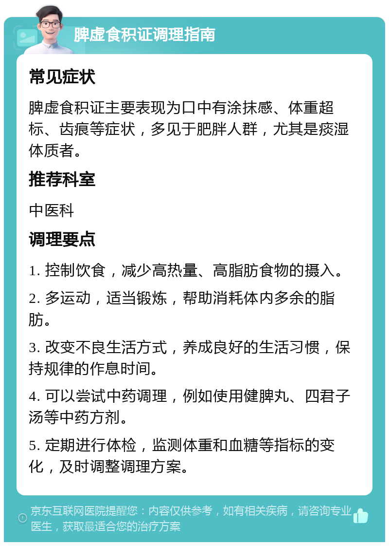 脾虚食积证调理指南 常见症状 脾虚食积证主要表现为口中有涂抹感、体重超标、齿痕等症状，多见于肥胖人群，尤其是痰湿体质者。 推荐科室 中医科 调理要点 1. 控制饮食，减少高热量、高脂肪食物的摄入。 2. 多运动，适当锻炼，帮助消耗体内多余的脂肪。 3. 改变不良生活方式，养成良好的生活习惯，保持规律的作息时间。 4. 可以尝试中药调理，例如使用健脾丸、四君子汤等中药方剂。 5. 定期进行体检，监测体重和血糖等指标的变化，及时调整调理方案。