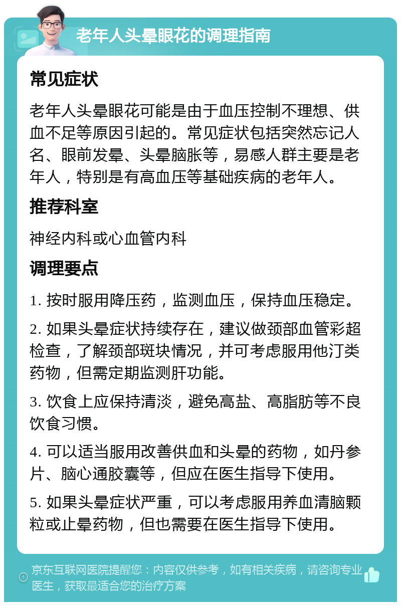 老年人头晕眼花的调理指南 常见症状 老年人头晕眼花可能是由于血压控制不理想、供血不足等原因引起的。常见症状包括突然忘记人名、眼前发晕、头晕脑胀等，易感人群主要是老年人，特别是有高血压等基础疾病的老年人。 推荐科室 神经内科或心血管内科 调理要点 1. 按时服用降压药，监测血压，保持血压稳定。 2. 如果头晕症状持续存在，建议做颈部血管彩超检查，了解颈部斑块情况，并可考虑服用他汀类药物，但需定期监测肝功能。 3. 饮食上应保持清淡，避免高盐、高脂肪等不良饮食习惯。 4. 可以适当服用改善供血和头晕的药物，如丹参片、脑心通胶囊等，但应在医生指导下使用。 5. 如果头晕症状严重，可以考虑服用养血清脑颗粒或止晕药物，但也需要在医生指导下使用。