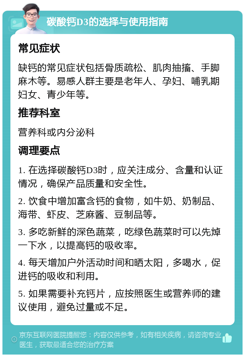 碳酸钙D3的选择与使用指南 常见症状 缺钙的常见症状包括骨质疏松、肌肉抽搐、手脚麻木等。易感人群主要是老年人、孕妇、哺乳期妇女、青少年等。 推荐科室 营养科或内分泌科 调理要点 1. 在选择碳酸钙D3时，应关注成分、含量和认证情况，确保产品质量和安全性。 2. 饮食中增加富含钙的食物，如牛奶、奶制品、海带、虾皮、芝麻酱、豆制品等。 3. 多吃新鲜的深色蔬菜，吃绿色蔬菜时可以先焯一下水，以提高钙的吸收率。 4. 每天增加户外活动时间和晒太阳，多喝水，促进钙的吸收和利用。 5. 如果需要补充钙片，应按照医生或营养师的建议使用，避免过量或不足。