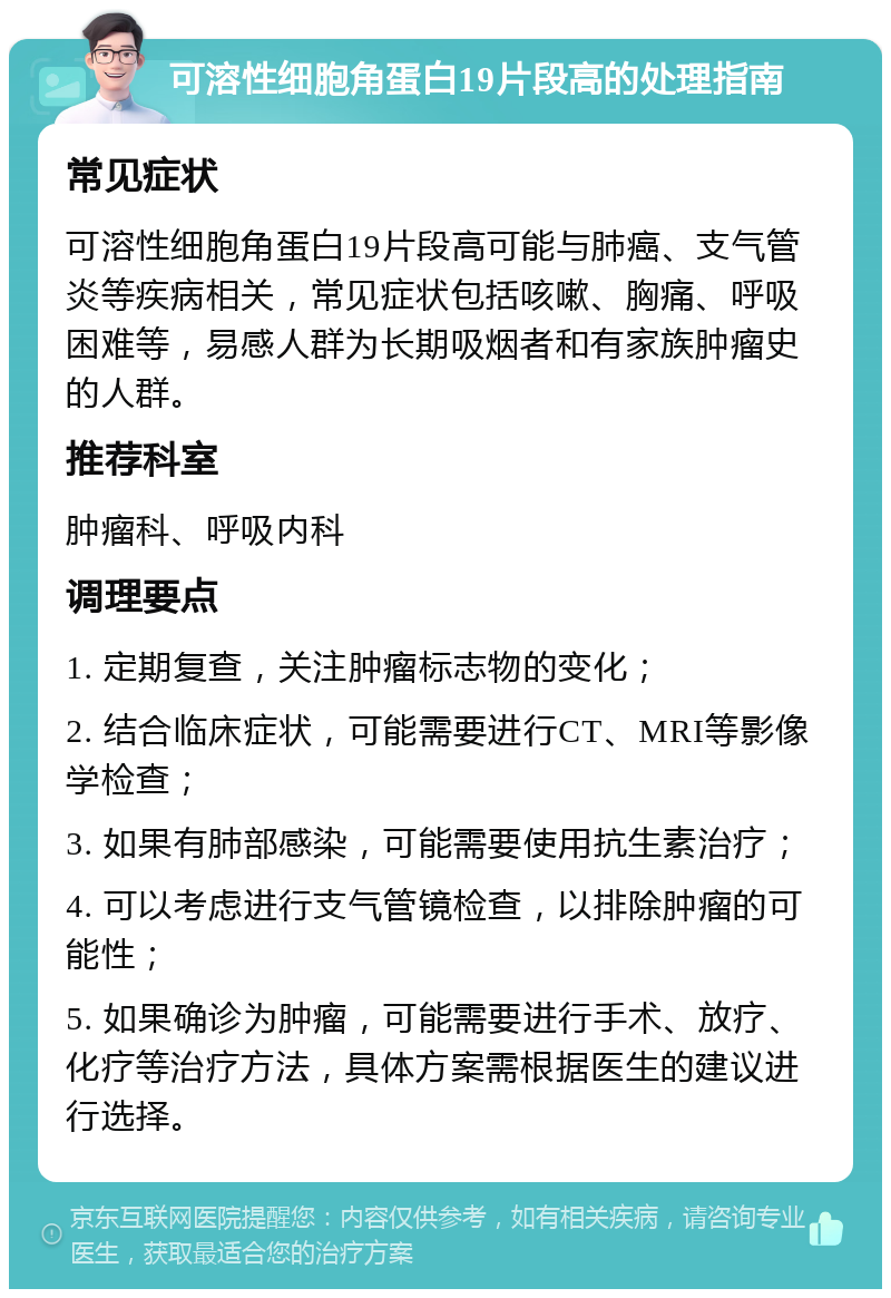 可溶性细胞角蛋白19片段高的处理指南 常见症状 可溶性细胞角蛋白19片段高可能与肺癌、支气管炎等疾病相关，常见症状包括咳嗽、胸痛、呼吸困难等，易感人群为长期吸烟者和有家族肿瘤史的人群。 推荐科室 肿瘤科、呼吸内科 调理要点 1. 定期复查，关注肿瘤标志物的变化； 2. 结合临床症状，可能需要进行CT、MRI等影像学检查； 3. 如果有肺部感染，可能需要使用抗生素治疗； 4. 可以考虑进行支气管镜检查，以排除肿瘤的可能性； 5. 如果确诊为肿瘤，可能需要进行手术、放疗、化疗等治疗方法，具体方案需根据医生的建议进行选择。