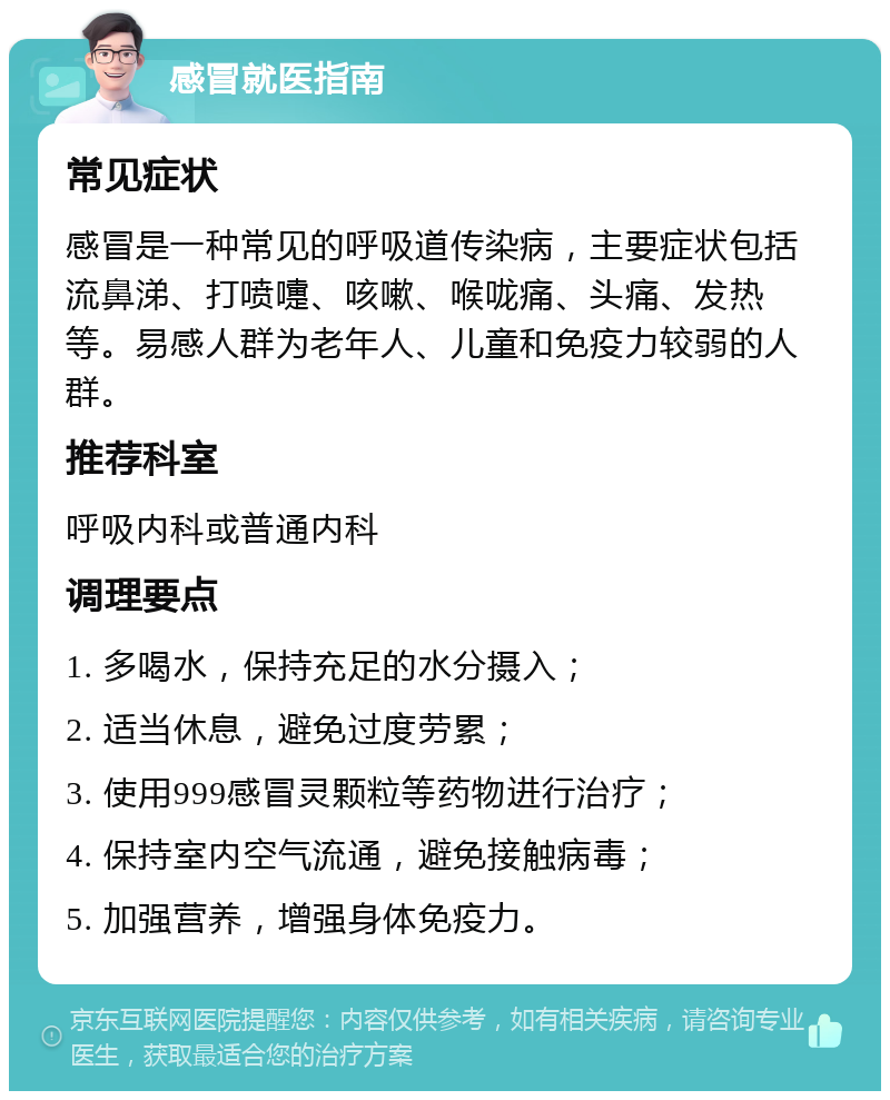 感冒就医指南 常见症状 感冒是一种常见的呼吸道传染病，主要症状包括流鼻涕、打喷嚏、咳嗽、喉咙痛、头痛、发热等。易感人群为老年人、儿童和免疫力较弱的人群。 推荐科室 呼吸内科或普通内科 调理要点 1. 多喝水，保持充足的水分摄入； 2. 适当休息，避免过度劳累； 3. 使用999感冒灵颗粒等药物进行治疗； 4. 保持室内空气流通，避免接触病毒； 5. 加强营养，增强身体免疫力。