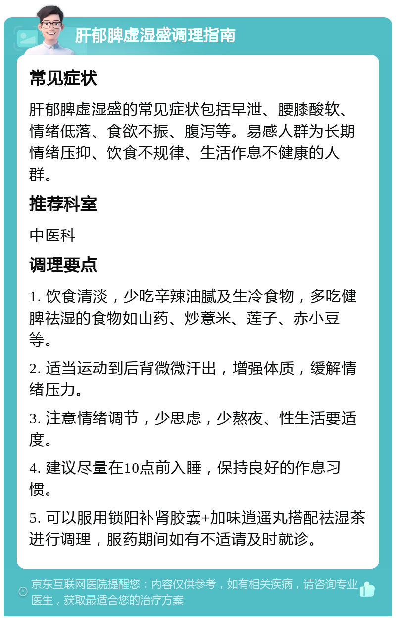 肝郁脾虚湿盛调理指南 常见症状 肝郁脾虚湿盛的常见症状包括早泄、腰膝酸软、情绪低落、食欲不振、腹泻等。易感人群为长期情绪压抑、饮食不规律、生活作息不健康的人群。 推荐科室 中医科 调理要点 1. 饮食清淡，少吃辛辣油腻及生冷食物，多吃健脾祛湿的食物如山药、炒薏米、莲子、赤小豆等。 2. 适当运动到后背微微汗出，增强体质，缓解情绪压力。 3. 注意情绪调节，少思虑，少熬夜、性生活要适度。 4. 建议尽量在10点前入睡，保持良好的作息习惯。 5. 可以服用锁阳补肾胶囊+加味逍遥丸搭配祛湿茶进行调理，服药期间如有不适请及时就诊。