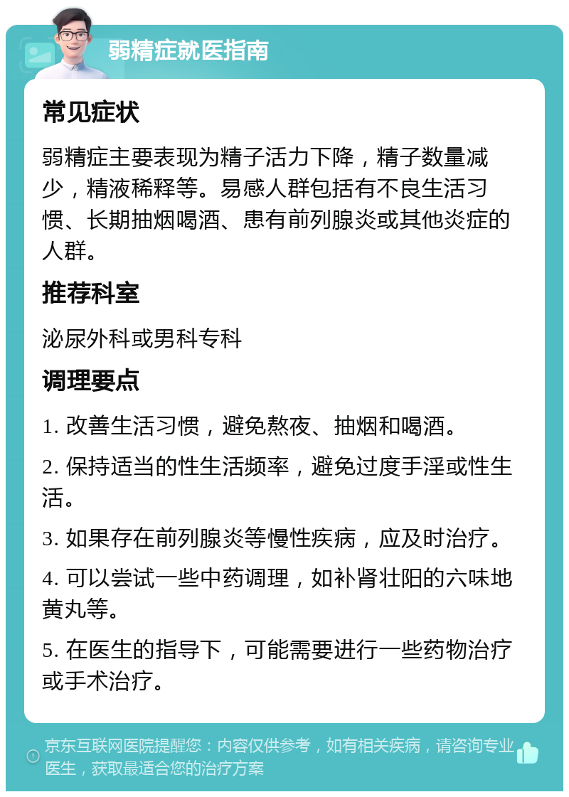 弱精症就医指南 常见症状 弱精症主要表现为精子活力下降，精子数量减少，精液稀释等。易感人群包括有不良生活习惯、长期抽烟喝酒、患有前列腺炎或其他炎症的人群。 推荐科室 泌尿外科或男科专科 调理要点 1. 改善生活习惯，避免熬夜、抽烟和喝酒。 2. 保持适当的性生活频率，避免过度手淫或性生活。 3. 如果存在前列腺炎等慢性疾病，应及时治疗。 4. 可以尝试一些中药调理，如补肾壮阳的六味地黄丸等。 5. 在医生的指导下，可能需要进行一些药物治疗或手术治疗。