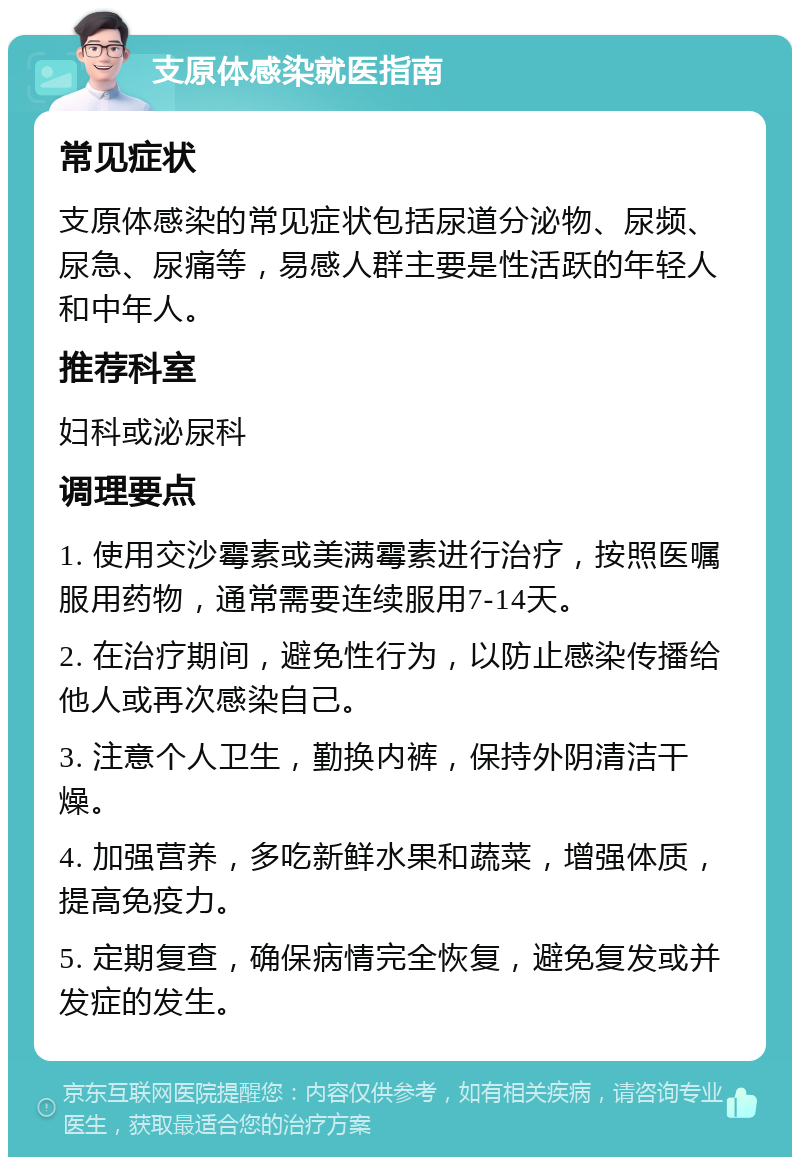 支原体感染就医指南 常见症状 支原体感染的常见症状包括尿道分泌物、尿频、尿急、尿痛等，易感人群主要是性活跃的年轻人和中年人。 推荐科室 妇科或泌尿科 调理要点 1. 使用交沙霉素或美满霉素进行治疗，按照医嘱服用药物，通常需要连续服用7-14天。 2. 在治疗期间，避免性行为，以防止感染传播给他人或再次感染自己。 3. 注意个人卫生，勤换内裤，保持外阴清洁干燥。 4. 加强营养，多吃新鲜水果和蔬菜，增强体质，提高免疫力。 5. 定期复查，确保病情完全恢复，避免复发或并发症的发生。