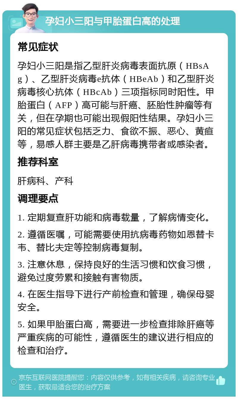 孕妇小三阳与甲胎蛋白高的处理 常见症状 孕妇小三阳是指乙型肝炎病毒表面抗原（HBsAg）、乙型肝炎病毒e抗体（HBeAb）和乙型肝炎病毒核心抗体（HBcAb）三项指标同时阳性。甲胎蛋白（AFP）高可能与肝癌、胚胎性肿瘤等有关，但在孕期也可能出现假阳性结果。孕妇小三阳的常见症状包括乏力、食欲不振、恶心、黄疸等，易感人群主要是乙肝病毒携带者或感染者。 推荐科室 肝病科、产科 调理要点 1. 定期复查肝功能和病毒载量，了解病情变化。 2. 遵循医嘱，可能需要使用抗病毒药物如恩替卡韦、替比夫定等控制病毒复制。 3. 注意休息，保持良好的生活习惯和饮食习惯，避免过度劳累和接触有害物质。 4. 在医生指导下进行产前检查和管理，确保母婴安全。 5. 如果甲胎蛋白高，需要进一步检查排除肝癌等严重疾病的可能性，遵循医生的建议进行相应的检查和治疗。