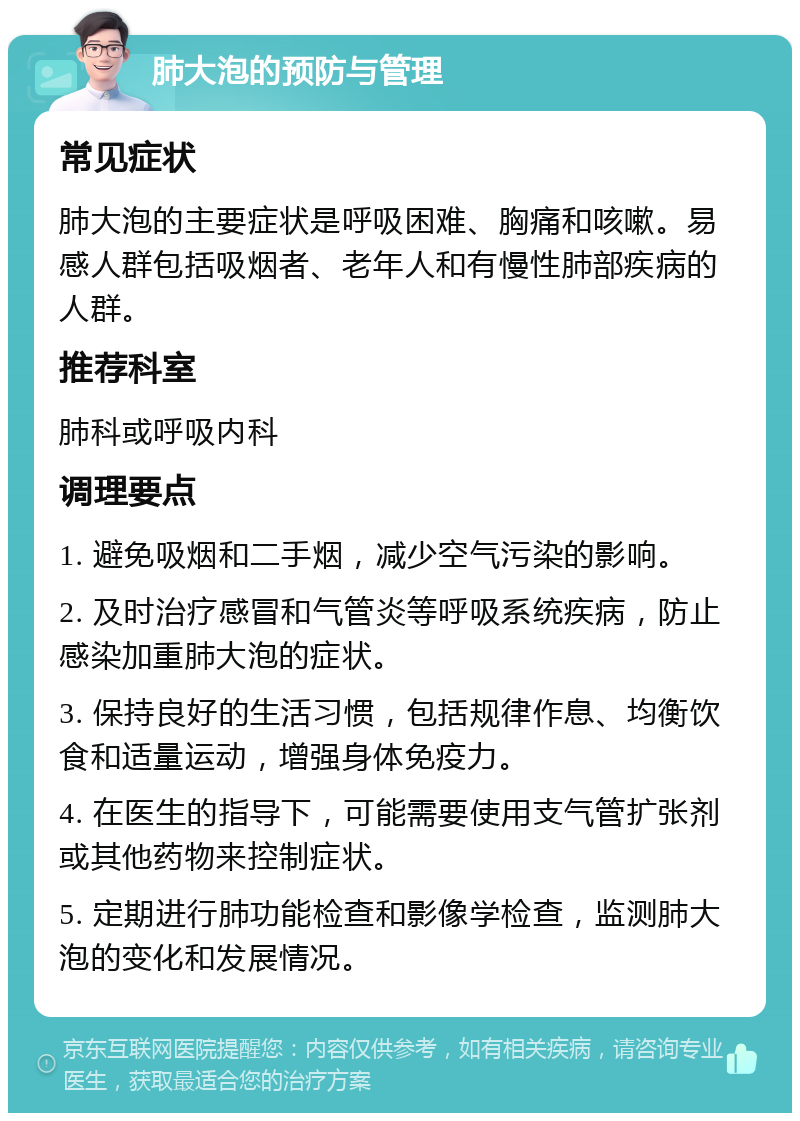 肺大泡的预防与管理 常见症状 肺大泡的主要症状是呼吸困难、胸痛和咳嗽。易感人群包括吸烟者、老年人和有慢性肺部疾病的人群。 推荐科室 肺科或呼吸内科 调理要点 1. 避免吸烟和二手烟，减少空气污染的影响。 2. 及时治疗感冒和气管炎等呼吸系统疾病，防止感染加重肺大泡的症状。 3. 保持良好的生活习惯，包括规律作息、均衡饮食和适量运动，增强身体免疫力。 4. 在医生的指导下，可能需要使用支气管扩张剂或其他药物来控制症状。 5. 定期进行肺功能检查和影像学检查，监测肺大泡的变化和发展情况。