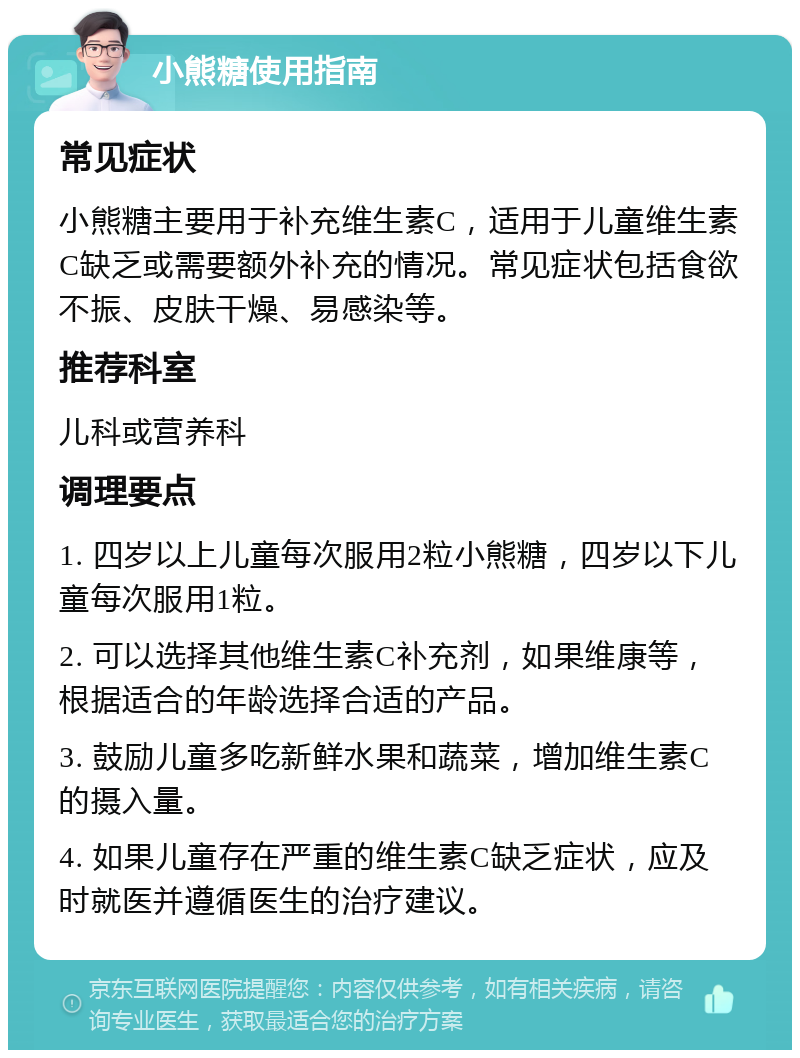 小熊糖使用指南 常见症状 小熊糖主要用于补充维生素C，适用于儿童维生素C缺乏或需要额外补充的情况。常见症状包括食欲不振、皮肤干燥、易感染等。 推荐科室 儿科或营养科 调理要点 1. 四岁以上儿童每次服用2粒小熊糖，四岁以下儿童每次服用1粒。 2. 可以选择其他维生素C补充剂，如果维康等，根据适合的年龄选择合适的产品。 3. 鼓励儿童多吃新鲜水果和蔬菜，增加维生素C的摄入量。 4. 如果儿童存在严重的维生素C缺乏症状，应及时就医并遵循医生的治疗建议。