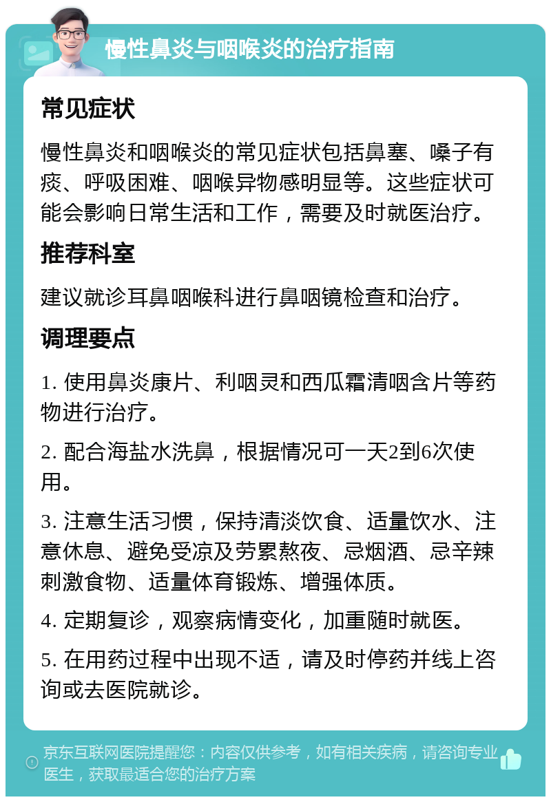 慢性鼻炎与咽喉炎的治疗指南 常见症状 慢性鼻炎和咽喉炎的常见症状包括鼻塞、嗓子有痰、呼吸困难、咽喉异物感明显等。这些症状可能会影响日常生活和工作，需要及时就医治疗。 推荐科室 建议就诊耳鼻咽喉科进行鼻咽镜检查和治疗。 调理要点 1. 使用鼻炎康片、利咽灵和西瓜霜清咽含片等药物进行治疗。 2. 配合海盐水洗鼻，根据情况可一天2到6次使用。 3. 注意生活习惯，保持清淡饮食、适量饮水、注意休息、避免受凉及劳累熬夜、忌烟酒、忌辛辣刺激食物、适量体育锻炼、增强体质。 4. 定期复诊，观察病情变化，加重随时就医。 5. 在用药过程中出现不适，请及时停药并线上咨询或去医院就诊。