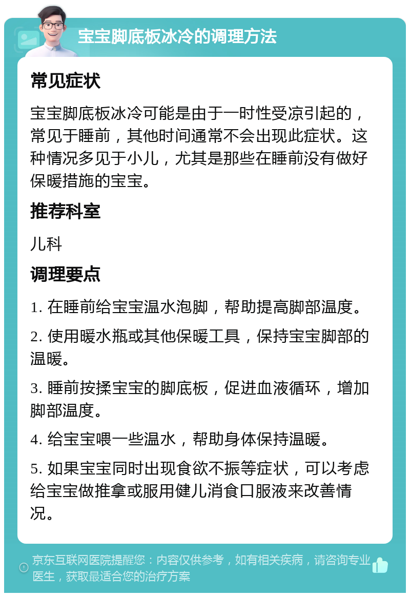 宝宝脚底板冰冷的调理方法 常见症状 宝宝脚底板冰冷可能是由于一时性受凉引起的，常见于睡前，其他时间通常不会出现此症状。这种情况多见于小儿，尤其是那些在睡前没有做好保暖措施的宝宝。 推荐科室 儿科 调理要点 1. 在睡前给宝宝温水泡脚，帮助提高脚部温度。 2. 使用暖水瓶或其他保暖工具，保持宝宝脚部的温暖。 3. 睡前按揉宝宝的脚底板，促进血液循环，增加脚部温度。 4. 给宝宝喂一些温水，帮助身体保持温暖。 5. 如果宝宝同时出现食欲不振等症状，可以考虑给宝宝做推拿或服用健儿消食口服液来改善情况。