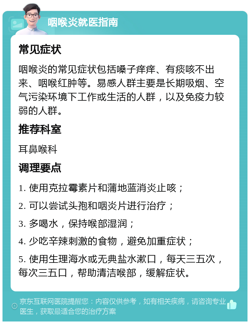 咽喉炎就医指南 常见症状 咽喉炎的常见症状包括嗓子痒痒、有痰咳不出来、咽喉红肿等。易感人群主要是长期吸烟、空气污染环境下工作或生活的人群，以及免疫力较弱的人群。 推荐科室 耳鼻喉科 调理要点 1. 使用克拉霉素片和蒲地蓝消炎止咳； 2. 可以尝试头孢和咽炎片进行治疗； 3. 多喝水，保持喉部湿润； 4. 少吃辛辣刺激的食物，避免加重症状； 5. 使用生理海水或无典盐水漱口，每天三五次，每次三五口，帮助清洁喉部，缓解症状。